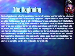 The Beginning The story beginnings even before the main characters are born. It beginnings when their mother and father meet Hansel’s and Gretel’s grandfather is on his death bed saying he has a very faithful servant named Johannes they just call him  Faithful Johannes though. He tells Faithful Johannes “ promise me two things the first be faithful to my son like you have been to me. The second show him al his inheritance the castle, the treasures, all his fine land except for one room. Do not show him the room with the golden princess portrait in it if he sees it he will fall in love with her and it will cost him his life. Faithful Johannes how the young prince all his property except that one room. The prince not being stupid realizes that he hasn’t show him the room. He demands he shows him the room. Faithful Johannes being faithful and all shows him the room. The prince sees the room and falls madly in love with the princess. Faithful Johannes knows of the curse upon the princess anyone she will marry has died and if she has any children they will have a even worst fate. The prince not listening goes off and sweeps her off her feet and are to be married the next day. But 3 swallows tell of a terrible fate. 