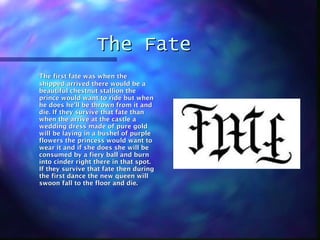 The Fate The first fate was when the shipped arrived there would be a beautiful chestnut stallion the prince would want to ride but when he does he’ll be thrown from it and die. If they survive that fate than when the arrive at the castle a wedding dress made of pure gold will be laying in a bushel of purple flowers the princess would want to wear it and if she does she will be consumed by a fiery ball and burn into cinder right there in that spot. If they survive that fate then during the first dance the new queen will swoon fall to the floor and die. 