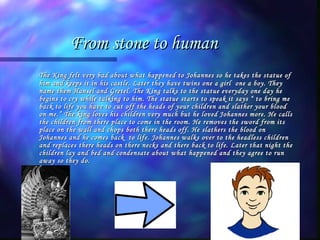 From stone to human The King felt very bad about what happened to Johannes so he takes the statue of him and keeps it in his castle. Later they have twins one a girl  one a boy. They name them Hansel and Gretel. The King talks to the statue everyday one day he begins to cry while talking to him. The statue starts to speak it says “ to bring me back to life you have to cut off the heads of your children and slather your blood on me.” The king loves his children very much but he loved Johannes more. He calls the children from there place to come in the room. He removes the sword from its place on the wall and chops both there heads off. He slathers the blood on Johannes and he comes back  to life. Johannes walks over to the headless children and replaces there heads on there necks and there back to life. Later that night the children lay and bed and condensate about what happened and they agree to run away so they do. 