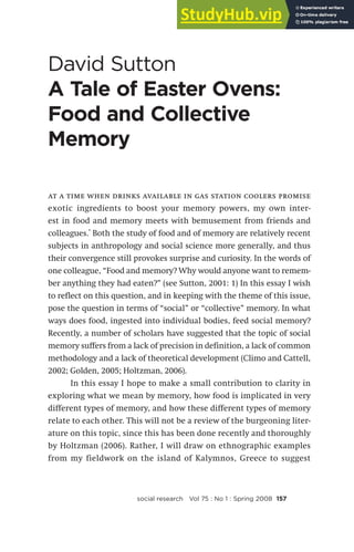 David Sutton
A Tale of Easter Ovens:
Food and Collective
Memory
social research Vol 75 : No 1 : Spring 2008 157
at a time when drinks available in gas station coolers promise
exotic ingredients to boost your memory powers, my own inter-
est in food and memory meets with bemusement from friends and
colleagues.* Both the study of food and of memory are relatively recent
subjects in anthropology and social science more generally, and thus
their convergence still provokes surprise and curiosity. In the words of
one colleague, “Food and memory? Why would anyone want to remem-
ber anything they had eaten?” (see Sutton, 2001: 1) In this essay I wish
to reflect on this question, and in keeping with the theme of this issue,
pose the question in terms of “social” or “collective” memory. In what
ways does food, ingested into individual bodies, feed social memory?
Recently, a number of scholars have suggested that the topic of social
memory suffers from a lack of precision in definition, a lack of common
methodology and a lack of theoretical development (Climo and Cattell,
2002; Golden, 2005; Holtzman, 2006).
In this essay I hope to make a small contribution to clarity in
exploring what we mean by memory, how food is implicated in very
different types of memory, and how these different types of memory
relate to each other. This will not be a review of the burgeoning liter-
ature on this topic, since this has been done recently and thoroughly
by Holtzman (2006). Rather, I will draw on ethnographic examples
from my fieldwork on the island of Kalymnos, Greece to suggest
 