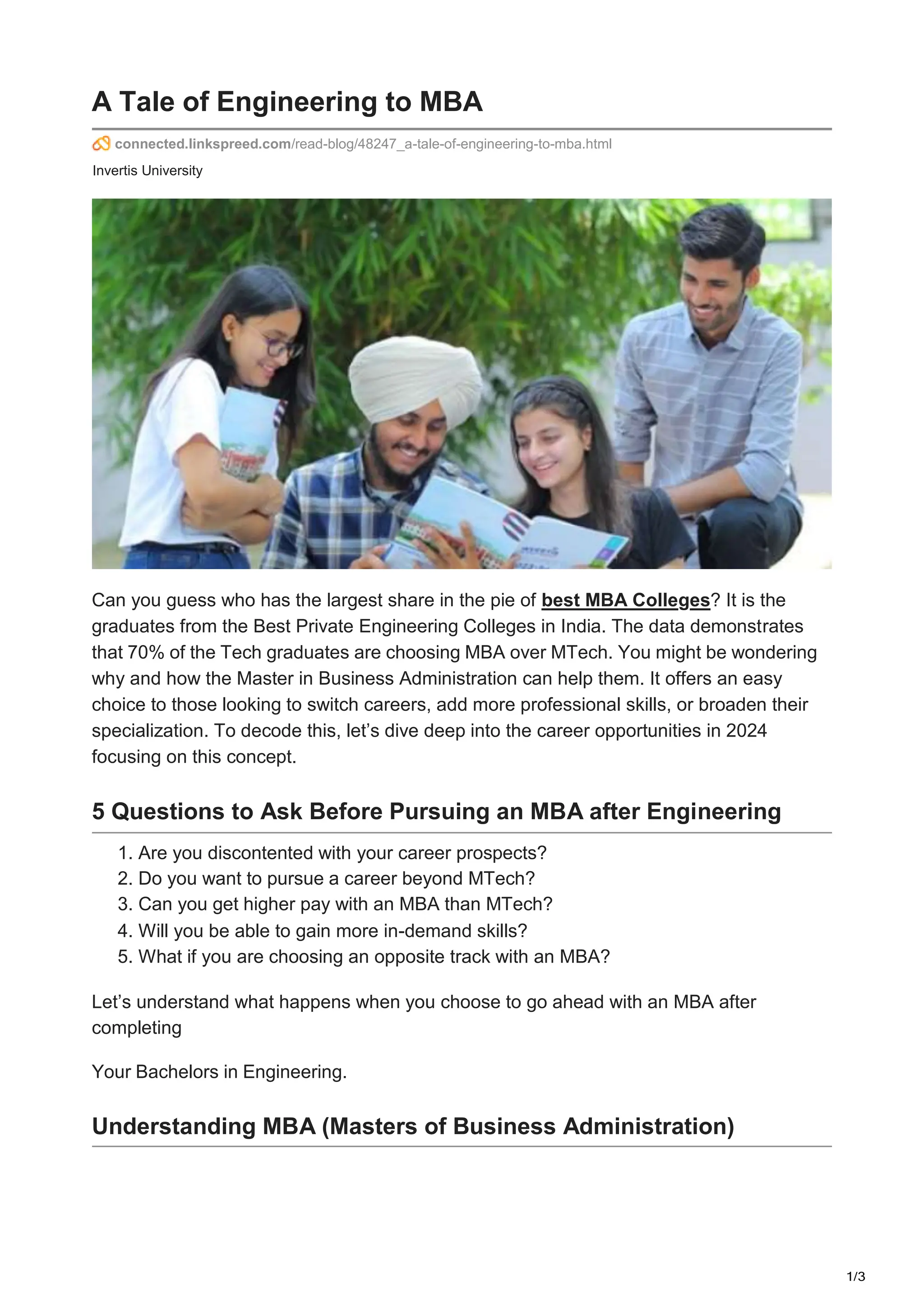 1/3
A Tale of Engineering to MBA
connected.linkspreed.com/read-blog/48247_a-tale-of-engineering-to-mba.html
Invertis University
Can you guess who has the largest share in the pie of best MBA Colleges? It is the
graduates from the Best Private Engineering Colleges in India. The data demonstrates
that 70% of the Tech graduates are choosing MBA over MTech. You might be wondering
why and how the Master in Business Administration can help them. It offers an easy
choice to those looking to switch careers, add more professional skills, or broaden their
specialization. To decode this, let’s dive deep into the career opportunities in 2024
focusing on this concept.
5 Questions to Ask Before Pursuing an MBA after Engineering
1. Are you discontented with your career prospects?
2. Do you want to pursue a career beyond MTech?
3. Can you get higher pay with an MBA than MTech?
4. Will you be able to gain more in-demand skills?
5. What if you are choosing an opposite track with an MBA?
Let’s understand what happens when you choose to go ahead with an MBA after
completing
Your Bachelors in Engineering.
Understanding MBA (Masters of Business Administration)
 
