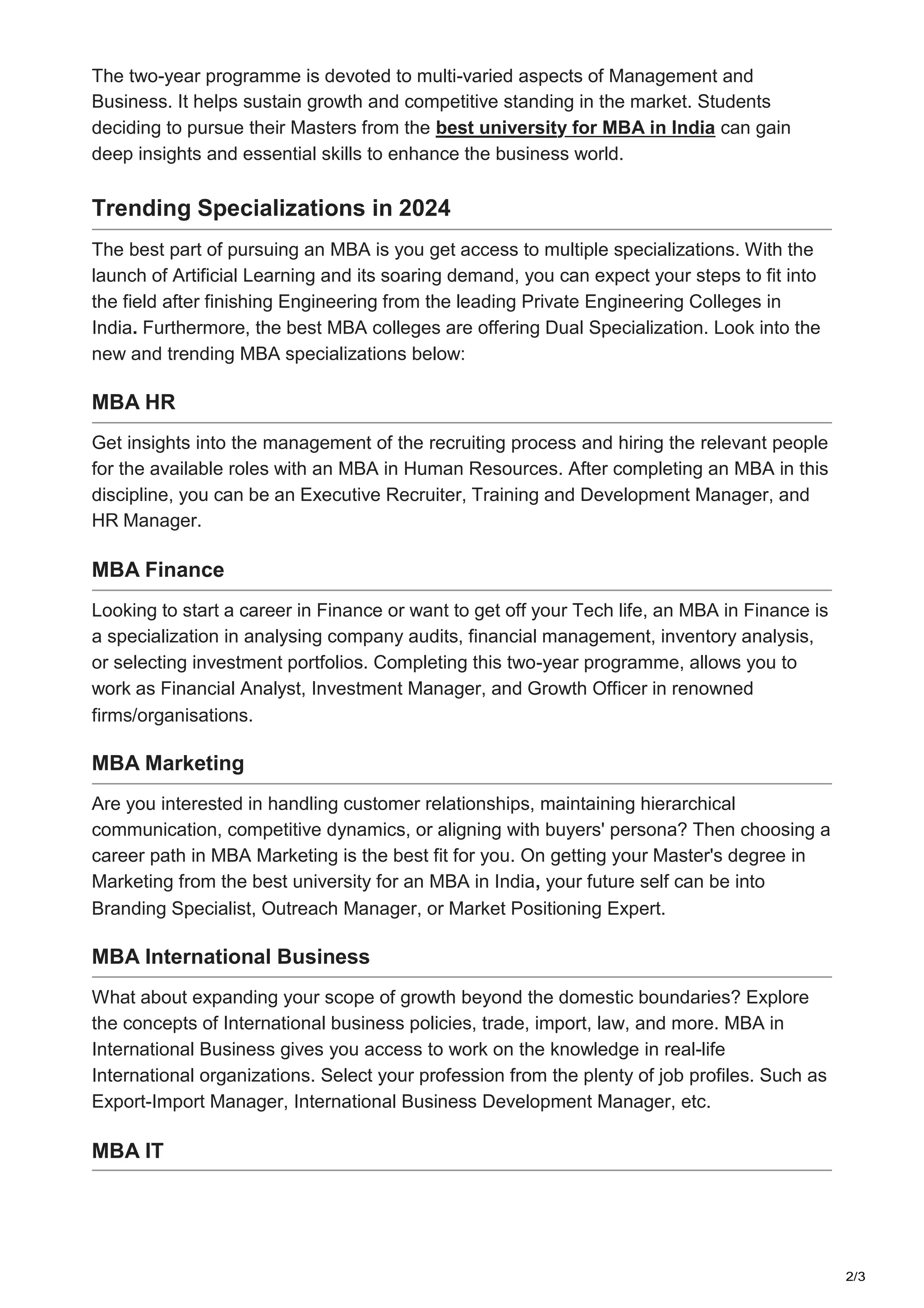 2/3
The two-year programme is devoted to multi-varied aspects of Management and
Business. It helps sustain growth and competitive standing in the market. Students
deciding to pursue their Masters from the best university for MBA in India can gain
deep insights and essential skills to enhance the business world.
Trending Specializations in 2024
The best part of pursuing an MBA is you get access to multiple specializations. With the
launch of Artificial Learning and its soaring demand, you can expect your steps to fit into
the field after finishing Engineering from the leading Private Engineering Colleges in
India. Furthermore, the best MBA colleges are offering Dual Specialization. Look into the
new and trending MBA specializations below:
MBA HR
Get insights into the management of the recruiting process and hiring the relevant people
for the available roles with an MBA in Human Resources. After completing an MBA in this
discipline, you can be an Executive Recruiter, Training and Development Manager, and
HR Manager.
MBA Finance
Looking to start a career in Finance or want to get off your Tech life, an MBA in Finance is
a specialization in analysing company audits, financial management, inventory analysis,
or selecting investment portfolios. Completing this two-year programme, allows you to
work as Financial Analyst, Investment Manager, and Growth Officer in renowned
firms/organisations.
MBA Marketing
Are you interested in handling customer relationships, maintaining hierarchical
communication, competitive dynamics, or aligning with buyers' persona? Then choosing a
career path in MBA Marketing is the best fit for you. On getting your Master's degree in
Marketing from the best university for an MBA in India, your future self can be into
Branding Specialist, Outreach Manager, or Market Positioning Expert.
MBA International Business
What about expanding your scope of growth beyond the domestic boundaries? Explore
the concepts of International business policies, trade, import, law, and more. MBA in
International Business gives you access to work on the knowledge in real-life
International organizations. Select your profession from the plenty of job profiles. Such as
Export-Import Manager, International Business Development Manager, etc.
MBA IT
 