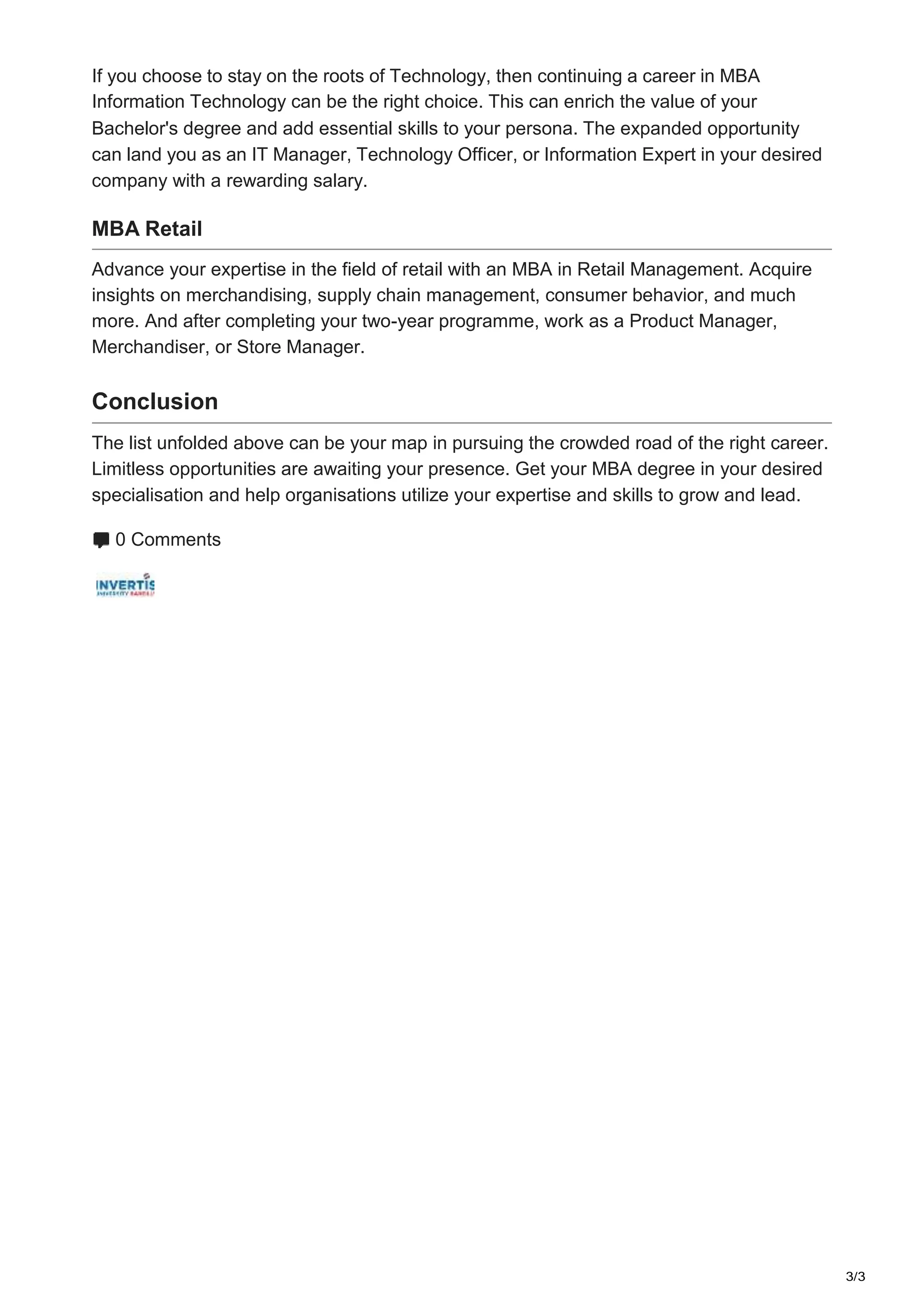 3/3
If you choose to stay on the roots of Technology, then continuing a career in MBA
Information Technology can be the right choice. This can enrich the value of your
Bachelor's degree and add essential skills to your persona. The expanded opportunity
can land you as an IT Manager, Technology Officer, or Information Expert in your desired
company with a rewarding salary.
MBA Retail
Advance your expertise in the field of retail with an MBA in Retail Management. Acquire
insights on merchandising, supply chain management, consumer behavior, and much
more. And after completing your two-year programme, work as a Product Manager,
Merchandiser, or Store Manager.
Conclusion
The list unfolded above can be your map in pursuing the crowded road of the right career.
Limitless opportunities are awaiting your presence. Get your MBA degree in your desired
specialisation and help organisations utilize your expertise and skills to grow and lead.
0 Comments
 