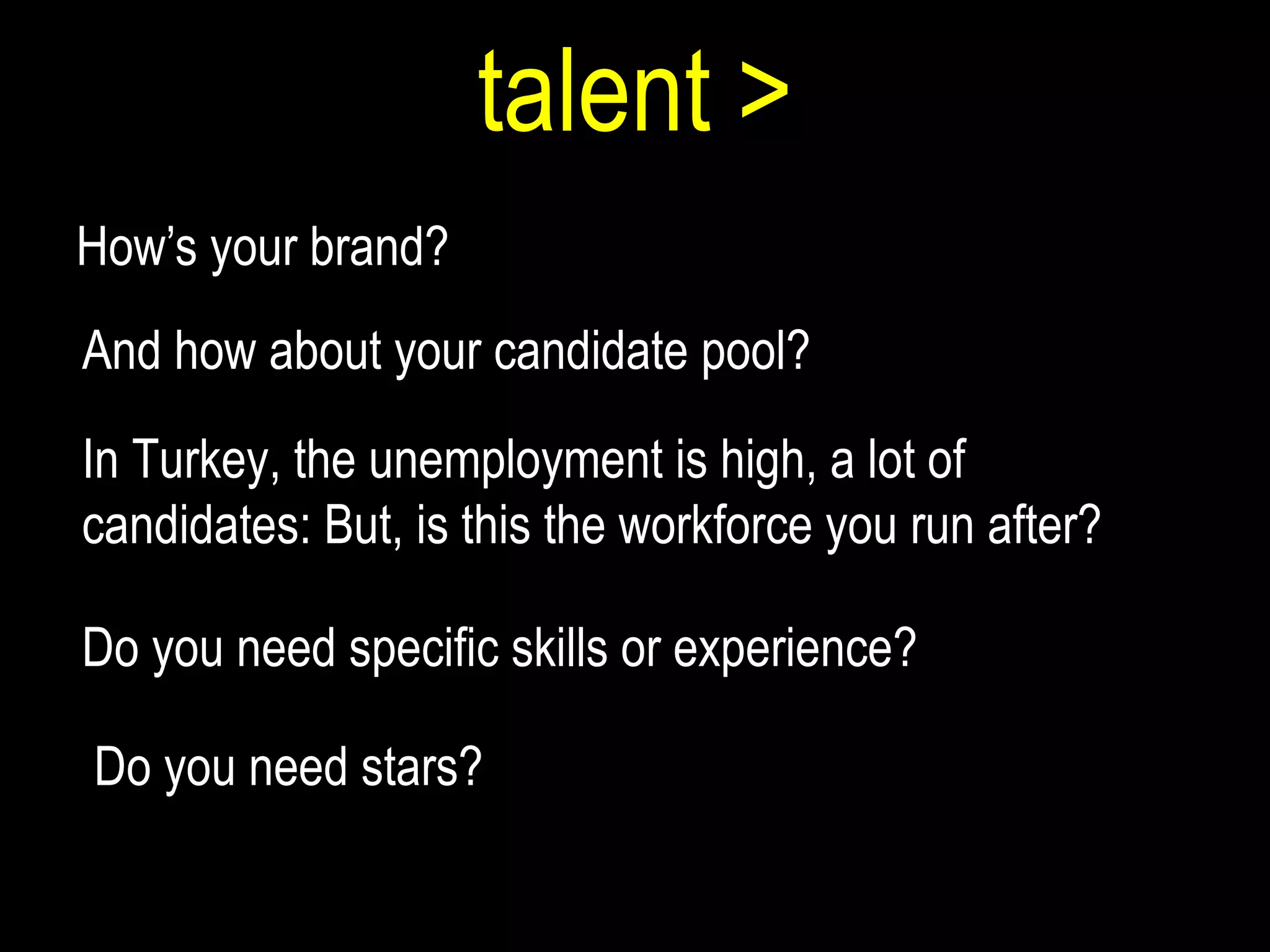 talent > How’s your brand?  And how about your candidate pool? In Turkey, the unemployment is high, a lot of candidates: But, is this the workforce you run after?  Do you need specific skills or experience?  Do you need stars? 