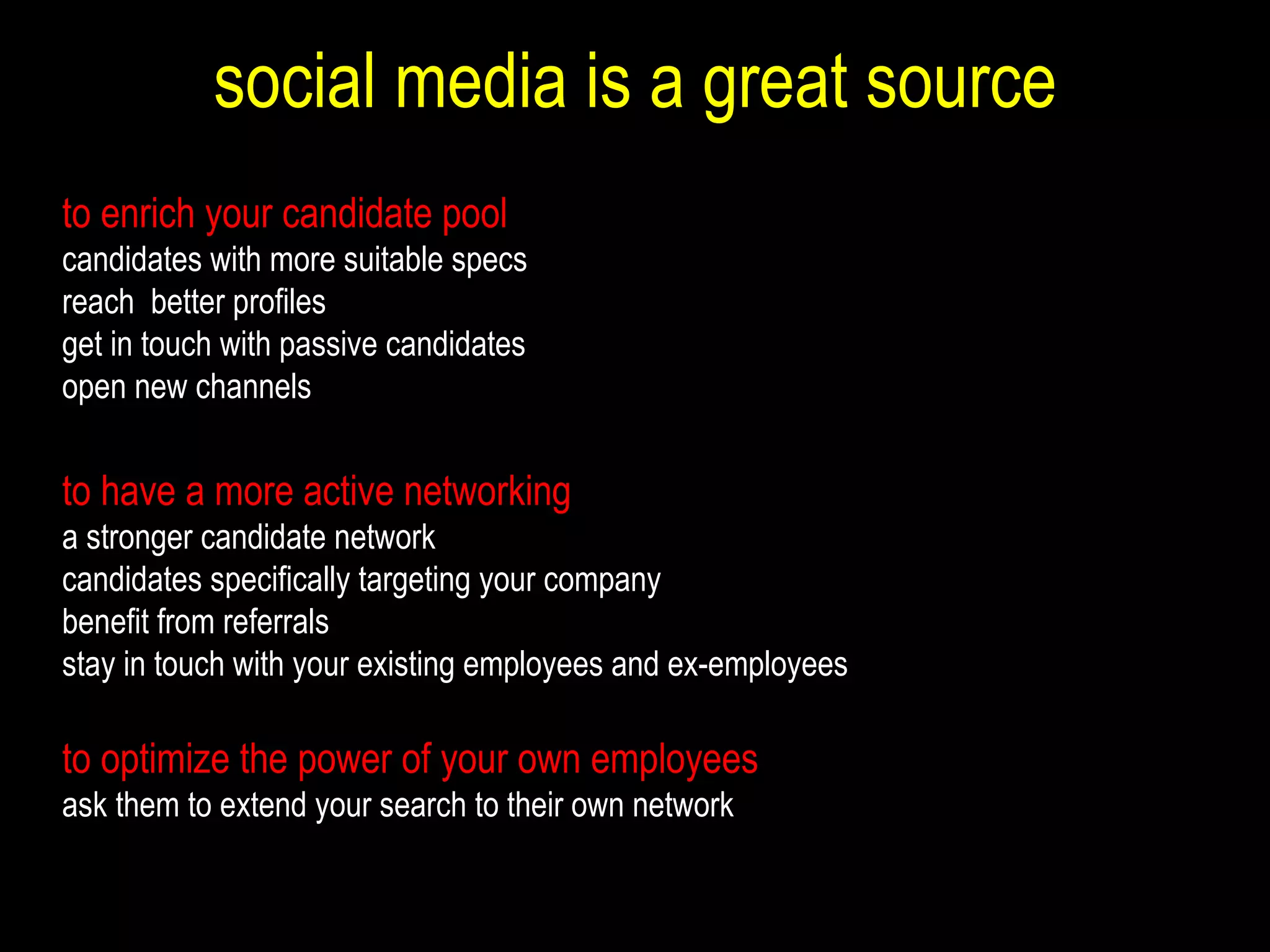 social media is a great source to enrich your candidate pool candidates with more suitable specs reach  better profiles get in touch with passive candidates open new channels to have a more active networking a stronger candidate network candidates specifically targeting your company  benefit from referrals stay in touch with your existing employees and ex-employees  to optimize the power of your own employees ask them to extend your search to their own network 