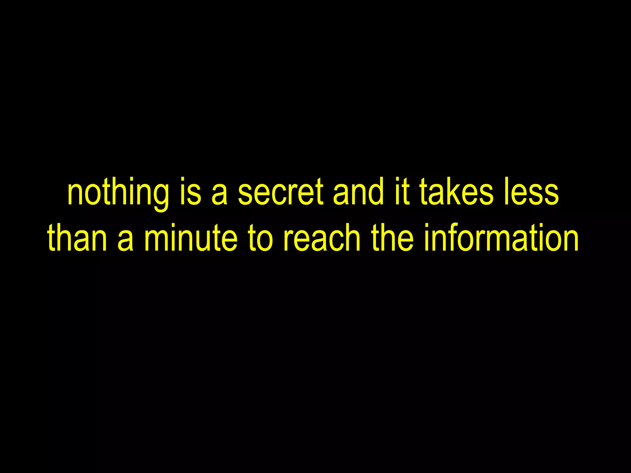 nothing is a secret and it takes less than a minute to reach the information 