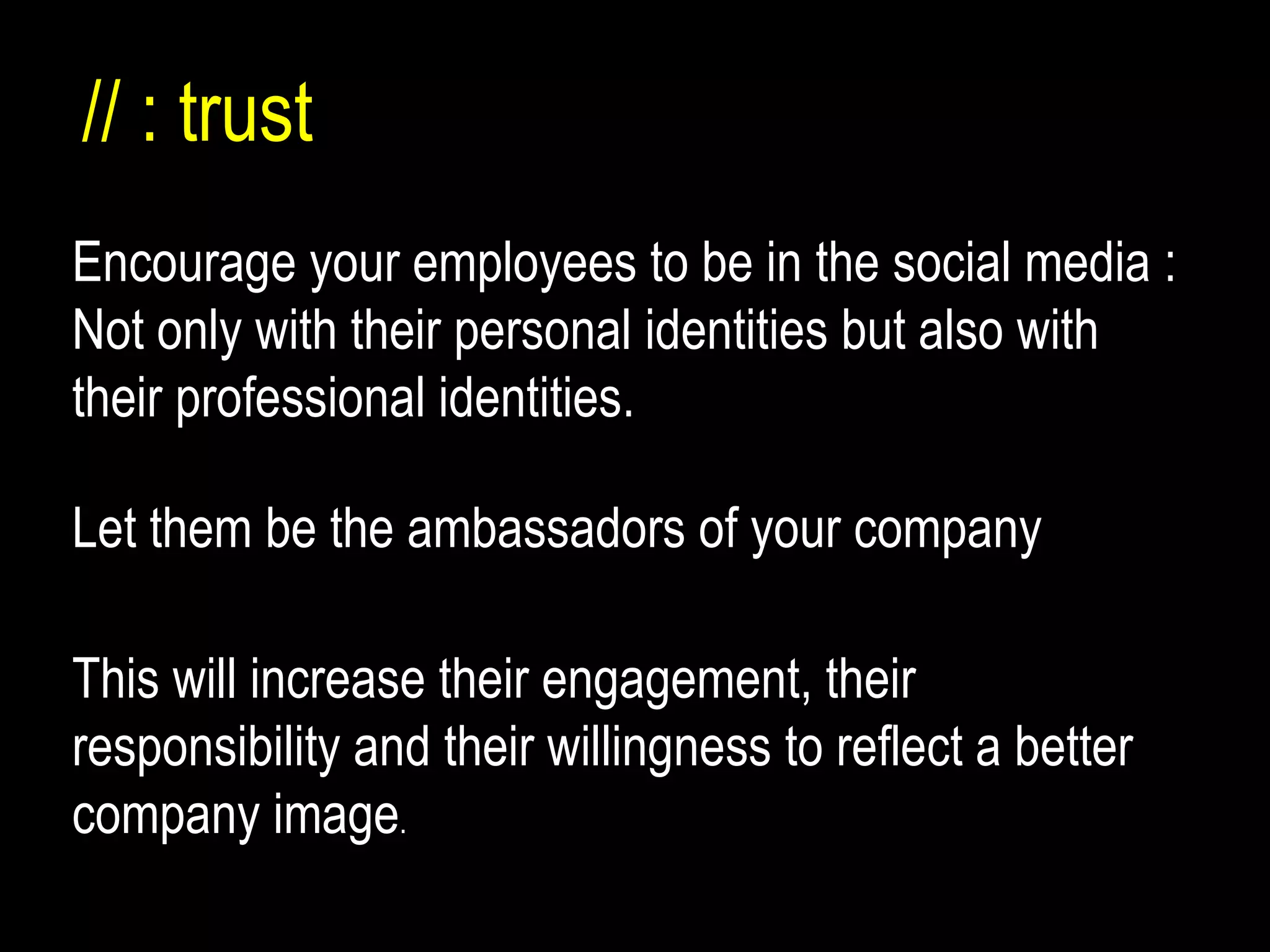 Encourag e your employees to be in the social media : Not only with their personal identities but also with their professional identities. // : trust Let them be the ambassadors of your company This will increase their engagement, their responsibility and their willingness to reflect a better company image . 