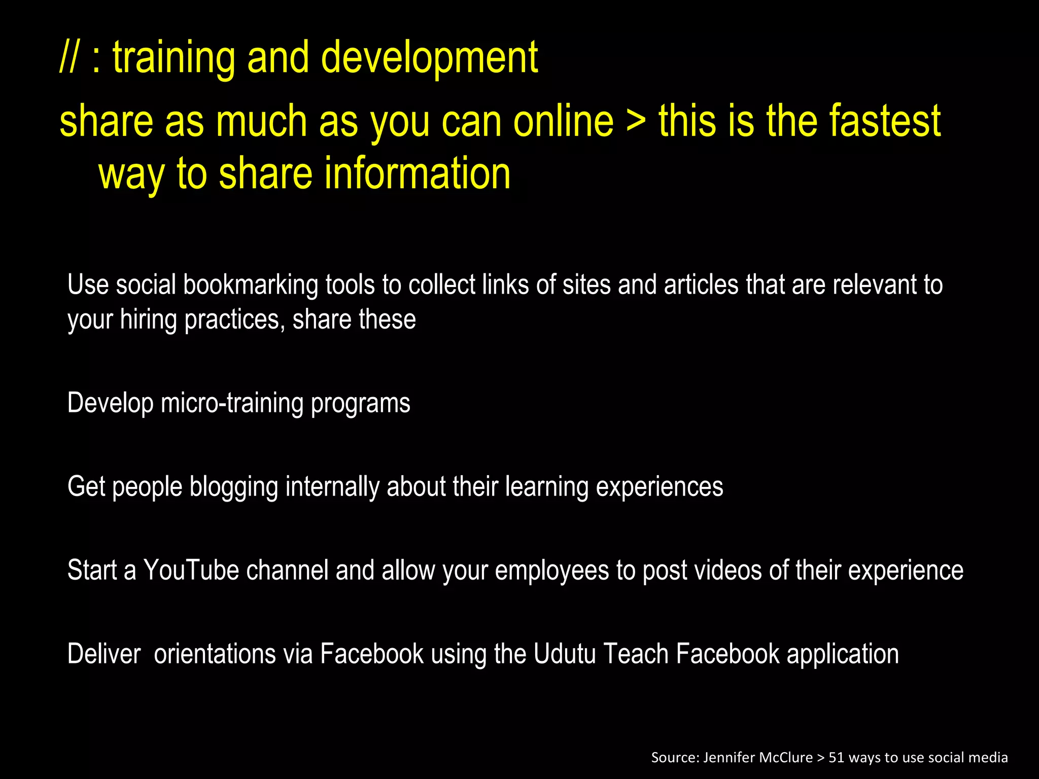 // : training and development  share as much as you can online > this is the fastest way to share information Use social bookmarking tools to collect links of sites and articles that are relevant to your hiring practices, share these Develop micro-training programs Get people blogging internally about their learning experiences Start a YouTube channel and allow your employees to post videos of their experience Deliver  orientations via Facebook using the Udutu Teach Facebook application Source: Jennifer McClure > 51 ways to use social media 