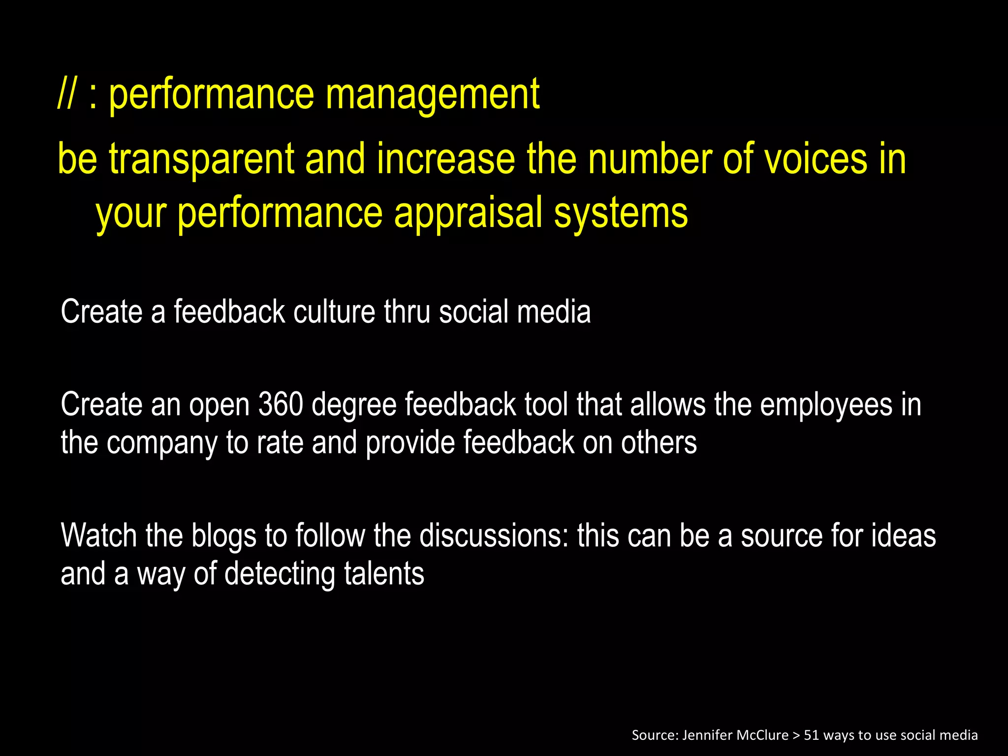 Create a feedback culture thru social media Create an open 360 degree feedback tool that allows the employees in the company to rate and provide feedback on others Watch the blogs to follow the discussions: this can be a source for ideas and a way of detecting talents // : performance management be transparent and increase the number of voices in your performance appraisal systems Source: Jennifer McClure > 51 ways to use social media 