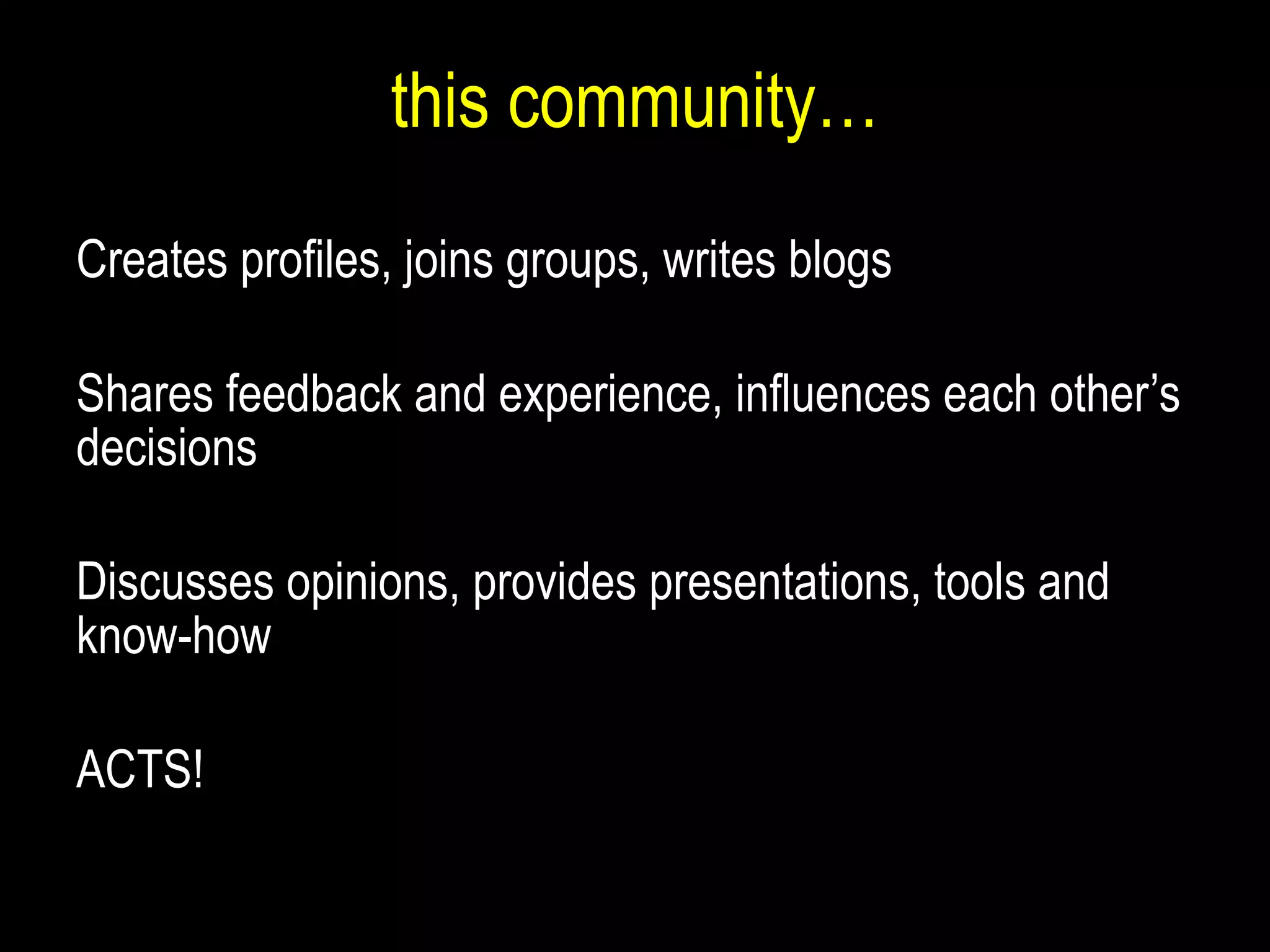this community… Creates  profiles, join s  groups, writ es  blogs Shares feedback and experience, influences each other’s decisions  Discusses opinions, provides presentations, tools and know-how ACTS! 