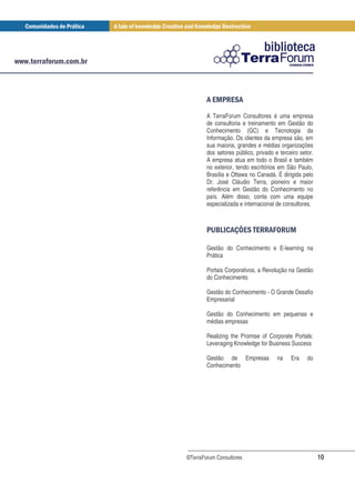 0 /2
          1 0
        A TerraForum Consultores é uma empresa
        de consultoria e treinamento em Gestão do
        Conhecimento (GC) e Tecnologia da
        Informação. Os clientes da empresa são, em
        sua maioria, grandes e médias organizações
        dos setores público, privado e terceiro setor.
        A empresa atua em todo o Brasil e também
        no exterior, tendo escritórios em São Paulo,
        Brasília e Ottawa no Canadá. É dirigida pelo
        Dr. José Cláudio Terra, pioneiro e maior
        referência em Gestão do Conhecimento no
        país. Além disso, conta com uma equipe
        especializada e internacional de consultores.



          3 # 5 0 0 / 7/ 1
           4, 6 2 / ' 3

        Gestão do Conhecimento e E-learning na
        Prática

        Portais Corporativos, a Revolução na Gestão
        do Conhecimento

        Gestão do Conhecimento - O Grande Desafio
        Empresarial

        Gestão do Conhecimento em pequenas e
        médias empresas

        Realizing the Promise of Corporate Portals:
        Leveraging Knowledge for Business Success

        Gestão de Empresas            na    Era    do
        Conhecimento




©TerraForum Consultores                                  10
 