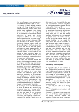 their own offices and shared meeting rooms:                distinguish the man who made $5 million last
it was felt that the team should do the same.              year in stock options, bonus and salary from
Let’s examine the team’s demand with what                  an executive assistant who probably will not
leading and widely recognized innovative                   make much in a lifetime. (p. 82)
companies are doing in terms of their office               In his new building, he wanted light, and so
layouts. Some companies have created                       he decreed that no desk should be more than
“skunk works” which have been recognized                   45 feet from a window, with each window
as an effective way to replicate the creative              rising more than 11 feet. He wanted
environment of small and start-up                          openness, so he decided that there would be
companies13. Others are even creating                      no private offices. He wanted kitchens,
special “creative spaces” within their offices,            because food draws people together. He
such as fitness centers in the case of Du                  wanted flexibility, so he asked for
Pont, basketball courts at Lotus, and game,                configurations that could be changed in a
humour and meditation rooms at Kodak and                   day. He wanted parking spaces for everyone.
Canon14. Descriptions of office spaces at Kao              And he wanted inclusion, so he insisted on
in Japan and Alcoa in the USA, greatly                     conference rooms of glass, so people could
emphasize how these spaces represent a                     see what was happening and not feel
clear departure from traditional office layouts.           threatened by a closed door. And he wanted
They also highlight the importance that the                escalators, because he believes they force
leaders of these companies place on                        people to interact, encouraging conversations
facilitating communications through open                   that lead to new ideas. Although the new
spaces. This is seen as critical for stimulating           building has elevators for freight and for
the exchange of tacit knowledge.                           people who can´t take escalators, they are
In the “open floor allocation” system, the                 hard to find. (p. 84) 6 (Trish Hall, The New
divisions and functional groups within Kao are             York Times Magazine, 13/12/98)
all configured around a large open space.
Half of the executive floor space, for example,            3. Budgeting: conflicting needs
is occupied with an open space called the
“decision-making room.” In fact, executives                To prepare its budget, the team was forced to
rarely stay in their own offices. Divisional               deal with accountants ill prepared to engage
heads hold meetings at the round table                     in any kind of discussion about the budgeting
located in one of the large spaces. In the                 and funding of highly innovative projects. It
laboratories, researchers do not have their                had to follow the same guidelines as every
own desks, but share big tables...Information              other department, as clearly stated in the
sharing and employee interaction are also                  company´s official budget directives. Thus it
accelerated through “open meetings”. Any                   was asked to:
meeting at Kao is open to any employee, and                     “Be very accurate about the kind of
top management meetings are no exception.                  resources (money and project) that your
(Nonaka & Takeuchi, p.172-173, 1995)15                     projects will need.”
As you rise, you pass cubicle after cubicle but                 “Use last year budget as a starting
no doors. Not a single door, except on the                 point.”
conference rooms and “privacy suites.”                          “Fill out pre-determined investment and
Finally you arrive at the top. Near the window,            expenses items.”
you find the office of the 63-year-old                     Obviously it is not wrong to have a business
chairman of Alcoa, Paul H. O´Neill. His                    plan or to try forecast capital expenditures
cubicle, like every other one in this building,            and needed resources. However, the
measures 9 feet by 9 feet. There is nothing to             execution of these must be put in the right


                                                   ©TerraForum Consultores                                 5
 