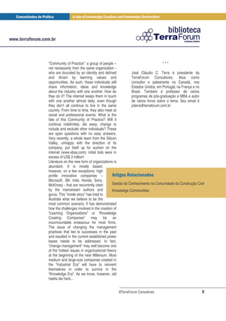 “Community of Practice”: a group of people –                              ***
not necessarily from the same organization -
who are bounded by an identity and defined            José Cláudio C. Terra é presidente da
and driven by learning values and                     TerraForum Consultores. Atua como
opportunities. As such, these individuals still       consultor e palestrante no Canadá, nos
share information, ideas and knowledge                Estados Unidos, em Portugal, na França e no
about the industry with one another. How do           Brasil. Também é professor de vários
they do it? The internet keeps them in touch          programas de pós-graduação e MBA e autor
with one another almost daily, even though            de vários livros sobre o tema. Seu email é
they don’t all continue to live in the same           jcterra@terraforum.com.br
country. From time to time, they also meet at
social and professional events. What is the
fate of this Community of Practice? Will it
continue indefinitely, die away, change to
include and exclude other individuals? These
are open questions with no easy answers.
Very recently, a whole team from the Silicon
Valley, unhappy with the direction of its
company, put itself up for auction on the
internet (www.ebay.com): initial bids were in
excess of US$ 3 million!
Literature on the new form of organizations is
abundant. It is mostly based,
however, on a few exceptions: high
profile innovative companies –                      /
Microsoft, 3M, Intel, Honda, Sony,
McKinsey - that are recurrently cited      Gestão do Conhecimento na Comunidade da Construção Civil
by the mainstream authors and              Knowledge Communities
gurus. This “inside story” has tried to
illustrate what we believe to be the
most common scenario. It has demonstrated
how the challenges involved in the creation of
“Learning Organizations” or “Knowledge
Creating Companies” may be an
insurmountable endeavour for most firms.
The issue of changing the management
practices that led to successes in the past
and resulted in the current established power
bases needs to be addressed. In fact,
“change management” may well become one
of the hottest issues in organizational theory
at the beginning of the next Millenium. Most
medium and large-size companies created in
the “Industrial Era” will have to reinvent
themselves in order to survive in the
“Knowledge Era”. As we know, however, old
habits die hard...


                                            ©TerraForum Consultores                              8
 