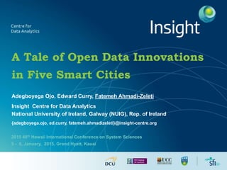 A Tale of Open Data Innovations
in Five Smart Cities
Adegboyega Ojo, Edward Curry, Fatemeh Ahmadi-Zeleti
Insight Centre for Data Analytics
National University of Ireland, Galway (NUIG), Rep. of Ireland
{adegboyega.ojo, ed.curry, fatemeh.ahmadizeleti}@insight-centre.org
2015 48th Hawaii International Conference on System Sciences
5 - 8, January, 2015, Grand Hyatt, Kauai
 