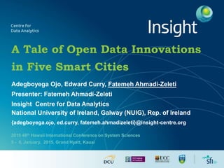 A Tale of Open Data Innovations
in Five Smart Cities
Adegboyega Ojo, Edward Curry, Fatemeh Ahmadi-Zeleti
Presenter: Fatemeh Ahmadi-Zeleti
Insight Centre for Data Analytics
National University of Ireland, Galway (NUIG), Rep. of Ireland
{adegboyega.ojo, ed.curry, fatemeh.ahmadizeleti}@insight-centre.org
2015 48th Hawaii International Conference on System Sciences
5 - 8, January, 2015, Grand Hyatt, Kauai
 