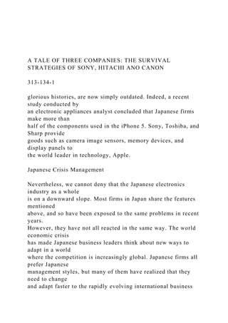 A TALE OF THREE COMPANIES: THE SURVIVAL
STRATEGIES OF SONY, HITACHI ANO CANON
313-134-1
glorious histories, are now simply outdated. Indeed, a recent
study conducted by
an electronic appliances analyst concluded that Japanese firms
make more than
half of the components used in the iPhone 5. Sony, Toshiba, and
Sharp provide
goods such as camera image sensors, memory devices, and
display panels to
the world leader in technology, Apple.
Japanese Crisis Management
Nevertheless, we cannot deny that the Japanese electronics
industry as a whole
is on a downward slope. Most firms in Japan share the features
mentioned
above, and so have been exposed to the same problems in recent
years.
However, they have not all reacted in the same way. The world
economic crisis
has made Japanese business leaders think about new ways to
adapt in a world
where the competition is increasingly global. Japanese firms all
prefer Japanese
management styles, but many of them have realized that they
need to change
and adapt faster to the rapidly evolving international business
 