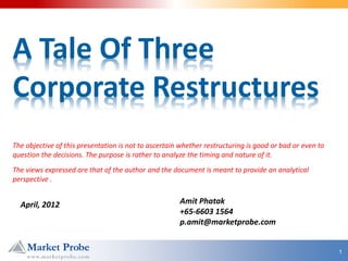A Tale Of Three
Corporate Restructures
The objective of this presentation is not to ascertain whether restructuring is good or bad or even to
question the decisions. The purpose is rather to analyze the timing and nature of it.
The views expressed are that of the author and the document is meant to provide an analytical
perspective .


  April, 2012                                         Amit Phatak
                                                      +65-6603 1564
                                                      p.amit@marketprobe.com


                                                                                                         1
 