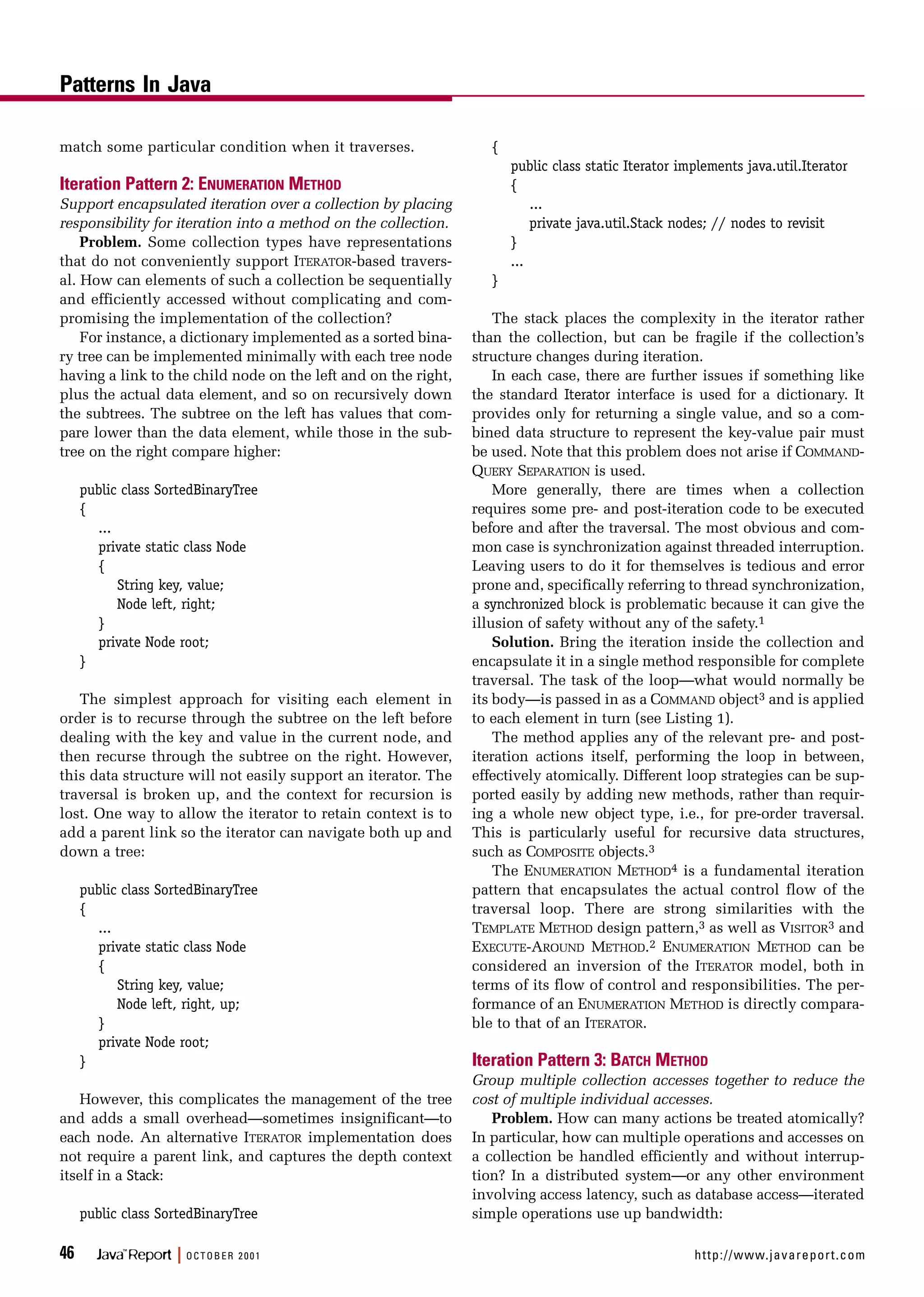 match some particular condition when it traverses.
Iteration Pattern 2: ENUMERATION METHOD
Support encapsulated iteration over a collection by placing
responsibility for iteration into a method on the collection.
Problem. Some collection types have representations
that do not conveniently support ITERATOR-based travers-
al. How can elements of such a collection be sequentially
and efficiently accessed without complicating and com-
promising the implementation of the collection?
For instance, a dictionary implemented as a sorted bina-
ry tree can be implemented minimally with each tree node
having a link to the child node on the left and on the right,
plus the actual data element, and so on recursively down
the subtrees. The subtree on the left has values that com-
pare lower than the data element, while those in the sub-
tree on the right compare higher:
public class SortedBinaryTree
{
...
private static class Node
{
String key, value;
Node left, right;
}
private Node root;
}
The simplest approach for visiting each element in
order is to recurse through the subtree on the left before
dealing with the key and value in the current node, and
then recurse through the subtree on the right. However,
this data structure will not easily support an iterator. The
traversal is broken up, and the context for recursion is
lost. One way to allow the iterator to retain context is to
add a parent link so the iterator can navigate both up and
down a tree:
public class SortedBinaryTree
{
...
private static class Node
{
String key, value;
Node left, right, up;
}
private Node root;
}
However, this complicates the management of the tree
and adds a small overhead—sometimes insignificant—to
each node. An alternative ITERATOR implementation does
not require a parent link, and captures the depth context
itself in a Stack:
public class SortedBinaryTree
{
public class static Iterator implements java.util.Iterator
{
...
private java.util.Stack nodes; // nodes to revisit
}
...
}
The stack places the complexity in the iterator rather
than the collection, but can be fragile if the collection’s
structure changes during iteration.
In each case, there are further issues if something like
the standard Iterator interface is used for a dictionary. It
provides only for returning a single value, and so a com-
bined data structure to represent the key-value pair must
be used. Note that this problem does not arise if COMMAND-
QUERY SEPARATION is used.
More generally, there are times when a collection
requires some pre- and post-iteration code to be executed
before and after the traversal. The most obvious and com-
mon case is synchronization against threaded interruption.
Leaving users to do it for themselves is tedious and error
prone and, specifically referring to thread synchronization,
a synchronized block is problematic because it can give the
illusion of safety without any of the safety.1
Solution. Bring the iteration inside the collection and
encapsulate it in a single method responsible for complete
traversal. The task of the loop—what would normally be
its body—is passed in as a COMMAND object3 and is applied
to each element in turn (see Listing 1).
The method applies any of the relevant pre- and post-
iteration actions itself, performing the loop in between,
effectively atomically. Different loop strategies can be sup-
ported easily by adding new methods, rather than requir-
ing a whole new object type, i.e., for pre-order traversal.
This is particularly useful for recursive data structures,
such as COMPOSITE objects.3
The ENUMERATION METHOD4 is a fundamental iteration
pattern that encapsulates the actual control flow of the
traversal loop. There are strong similarities with the
TEMPLATE METHOD design pattern,3 as well as VISITOR3 and
EXECUTE-AROUND METHOD.2 ENUMERATION METHOD can be
considered an inversion of the ITERATOR model, both in
terms of its flow of control and responsibilities. The per-
formance of an ENUMERATION METHOD is directly compara-
ble to that of an ITERATOR.
Iteration Pattern 3: BATCH METHOD
Group multiple collection accesses together to reduce the
cost of multiple individual accesses.
Problem. How can many actions be treated atomically?
In particular, how can multiple operations and accesses on
a collection be handled efficiently and without interrup-
tion? In a distributed system—or any other environment
involving access latency, such as database access—iterated
simple operations use up bandwidth:
Patterns In Java
46 Java™
Report | OCTOBER 2001 http://www.javareport.com
 