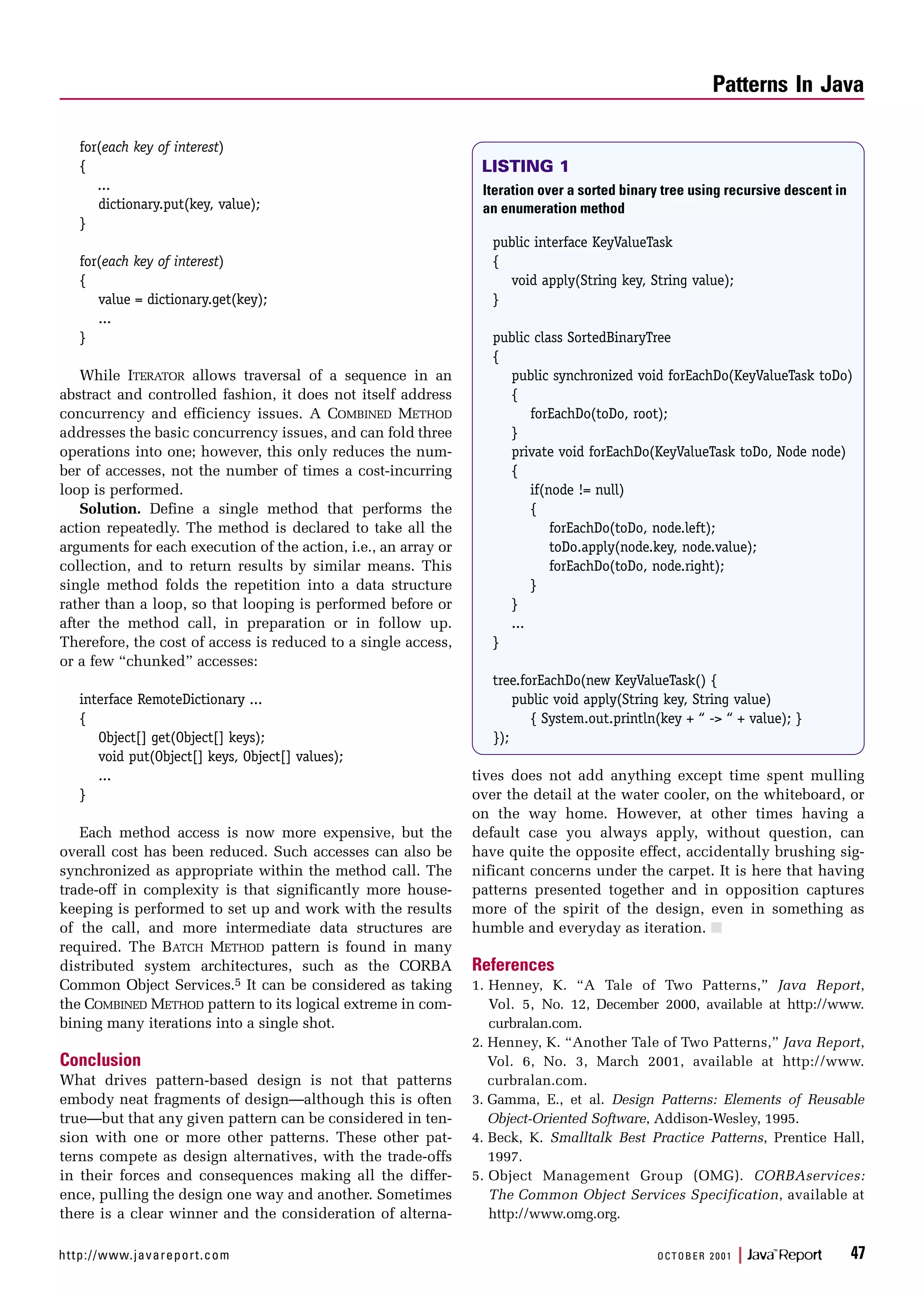 http://www.javareport.com OCTOBER 2001 | Java™
Report 47
for(each key of interest)
{
...
dictionary.put(key, value);
}
for(each key of interest)
{
value = dictionary.get(key);
...
}
While ITERATOR allows traversal of a sequence in an
abstract and controlled fashion, it does not itself address
concurrency and efficiency issues. A COMBINED METHOD
addresses the basic concurrency issues, and can fold three
operations into one; however, this only reduces the num-
ber of accesses, not the number of times a cost-incurring
loop is performed.
Solution. Define a single method that performs the
action repeatedly. The method is declared to take all the
arguments for each execution of the action, i.e., an array or
collection, and to return results by similar means. This
single method folds the repetition into a data structure
rather than a loop, so that looping is performed before or
after the method call, in preparation or in follow up.
Therefore, the cost of access is reduced to a single access,
or a few “chunked” accesses:
interface RemoteDictionary ...
{
Object[] get(Object[] keys);
void put(Object[] keys, Object[] values);
...
}
Each method access is now more expensive, but the
overall cost has been reduced. Such accesses can also be
synchronized as appropriate within the method call. The
trade-off in complexity is that significantly more house-
keeping is performed to set up and work with the results
of the call, and more intermediate data structures are
required. The BATCH METHOD pattern is found in many
distributed system architectures, such as the CORBA
Common Object Services.5 It can be considered as taking
the COMBINED METHOD pattern to its logical extreme in com-
bining many iterations into a single shot.
Conclusion
What drives pattern-based design is not that patterns
embody neat fragments of design—although this is often
true—but that any given pattern can be considered in ten-
sion with one or more other patterns. These other pat-
terns compete as design alternatives, with the trade-offs
in their forces and consequences making all the differ-
ence, pulling the design one way and another. Sometimes
there is a clear winner and the consideration of alterna-
tives does not add anything except time spent mulling
over the detail at the water cooler, on the whiteboard, or
on the way home. However, at other times having a
default case you always apply, without question, can
have quite the opposite effect, accidentally brushing sig-
nificant concerns under the carpet. It is here that having
patterns presented together and in opposition captures
more of the spirit of the design, even in something as
humble and everyday as iteration. s
References
1. Henney, K. “A Tale of Two Patterns,” Java Report,
Vol. 5, No. 12, December 2000, available at http://www.
curbralan.com.
2. Henney, K. “Another Tale of Two Patterns,” Java Report,
Vol. 6, No. 3, March 2001, available at http://www.
curbralan.com.
3. Gamma, E., et al. Design Patterns: Elements of Reusable
Object-Oriented Software, Addison-Wesley, 1995.
4. Beck, K. Smalltalk Best Practice Patterns, Prentice Hall,
1997.
5. Object Management Group (OMG). CORBAservices:
The Common Object Services Specification, available at
http://www.omg.org.
Patterns In Java
Iteration over a sorted binary tree using recursive descent in
an enumeration method
public interface KeyValueTask
{
void apply(String key, String value);
}
public class SortedBinaryTree
{
public synchronized void forEachDo(KeyValueTask toDo)
{
forEachDo(toDo, root);
}
private void forEachDo(KeyValueTask toDo, Node node)
{
if(node != null)
{
forEachDo(toDo, node.left);
toDo.apply(node.key, node.value);
forEachDo(toDo, node.right);
}
}
...
}
tree.forEachDo(new KeyValueTask() {
public void apply(String key, String value)
{ System.out.println(key + “ -> “ + value); }
});
LISTING 1
 