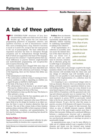 44 Java™
Report | OCTOBER 2001 http://www.javareport.com
T
HE CONTROL-FLOW structures of Java have
remained fairly stable since their arrival in C three
decades ago. They express the core structured-
programming primitives of sequential, selective, and
repetitive execution, as well as discontinuous control
flow, such as breaking from a loop. Selective execution
is much as it used to be, except it has lost some ground
to the use of polymorphism. The basic refinement to
sequential execution has been its disruption through
exceptions and its multiplication through threading,
both of which are supported in the heart of the language.
My previous two columns1, 2 explored patterns that cap-
tured differences in practice between single-threaded
and multi-threaded programming, and exception-free
and exception-throwing code.
Iteration constructs have changed little since days of
yore, but the subject of iteration has been objectified and
pattern-enriched with collections and iterators. To begin
at the beginning, there are five features that define any
iteration:
• The initialization to start the loop.
• The continuation condition to keep it running (or termi-
nation condition to stop it, depending on whether you
regard the glass as half-full or half-empty).
• The body of the loop to do the work.
• The advancement of the iteration to go around again.
This may be a distinct action, i.e., an increment, or a side
effect of something in the body of the loop.
• The finalization to clean up after the loop. This feature is
often optional, a no-op.
It is no coincidence that the four mandatory parts of a
loop correspond to the anatomy of the for.
The ITERATOR pattern3 represents what many OO devel-
opers think of as the design for iteration in an object sys-
tem, but there is more to iteration abstraction than just
ITERATOR. The rest of this column looks at three iteration
patterns whose solutions differ in their response to thread-
ing, distribution, exceptions, and parameterization. So
let’s start by looking in detail at something that should be
fairly familiar.
Iteration Pattern 1: ITERATOR
Support iteration over an encapsulated collection by plac-
ing responsibility for iteration into a separate object.
Problem. How can elements
of a collection be accessed
conveniently, sequentially, and
efficiently without exposing
its underlying representation
or making it less cohesive?
If the representation of a
collection is accessible, users
can access the internal struc-
ture of the object directly so
they can iterate over it.
However, users can under-
mine its structure, intention-
ally or otherwise, giving rise
to subtle bugs or assumptions
about undocumented class
behavior. Their code is also strongly coupled to the imple-
mentation details of the collection, so any changes to the
data structure will inevitably break the client code, and
any change of collection type will inevitably cause a
rewrite. It is not possible to work reasonably through an
interface if the implementation of a collection must be
known in order to use it.
It is tempting to use a conventional integer index to
look up elements. However, this is an abstraction too far,
hiding potentially expensive operations behind an inno-
cent-looking interface. To loop over every element in an
array-based sequence with an index is a linear-time oper-
ation (O(N) in O-notation), with the generated code visit-
ing each element precisely once in constant time. To do
the same for a linked-list implementation is significantly
more expensive (a pricey O(N2)) as previously visited
links in the list are retraversed each time to find the next
indexed element. To get a feel for what this means in
practice, an array of 10 elements will require 10 accesses,
whereas a list of 10 will require 55 link traversals. But
where an array of 100,000 elements requires 100,000
accesses, a list of the same length requires more than 5
billion link traversals. Hiding such a profound difference
between a random-access structure and a sequential-
access structure behind a weakly specified get interface
(no non-functional guarantees or warnings are given) is
questionable design.
In sequential-access cases, it can be more effective to
make use of a toArray method to get a snapshot of all the
elements and iterate over the returned array instead.
However, this still requires the user to know the imple-
Kevlin Henney is an independent consultant and trainer based in
the UK.
Kevlin Henney/kevlin@curbralan.com
Patterns In Java
Iteration constructs
have changed little
since days of yore,
but the subject of
iteration has been
objectified and
pattern-enriched
with collections
and iterators.
A tale of three patterns
 