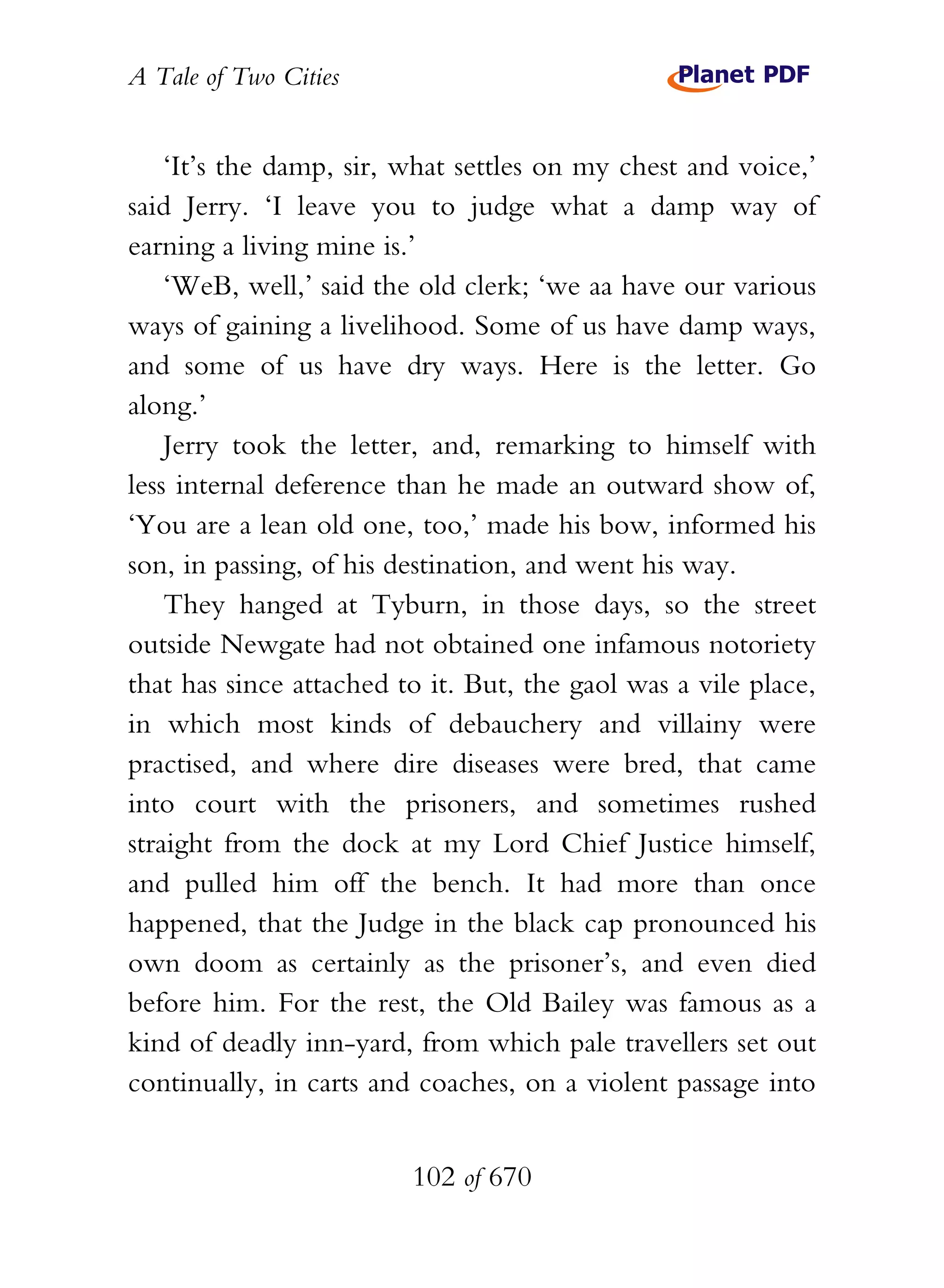 A Tale of Two Cities
102 of 670
‘It’s the damp, sir, what settles on my chest and voice,’
said Jerry. ‘I leave you to judge what a damp way of
earning a living mine is.’
‘WeB, well,’ said the old clerk; ‘we aa have our various
ways of gaining a livelihood. Some of us have damp ways,
and some of us have dry ways. Here is the letter. Go
along.’
Jerry took the letter, and, remarking to himself with
less internal deference than he made an outward show of,
‘You are a lean old one, too,’ made his bow, informed his
son, in passing, of his destination, and went his way.
They hanged at Tyburn, in those days, so the street
outside Newgate had not obtained one infamous notoriety
that has since attached to it. But, the gaol was a vile place,
in which most kinds of debauchery and villainy were
practised, and where dire diseases were bred, that came
into court with the prisoners, and sometimes rushed
straight from the dock at my Lord Chief Justice himself,
and pulled him off the bench. It had more than once
happened, that the Judge in the black cap pronounced his
own doom as certainly as the prisoner’s, and even died
before him. For the rest, the Old Bailey was famous as a
kind of deadly inn-yard, from which pale travellers set out
continually, in carts and coaches, on a violent passage into
 