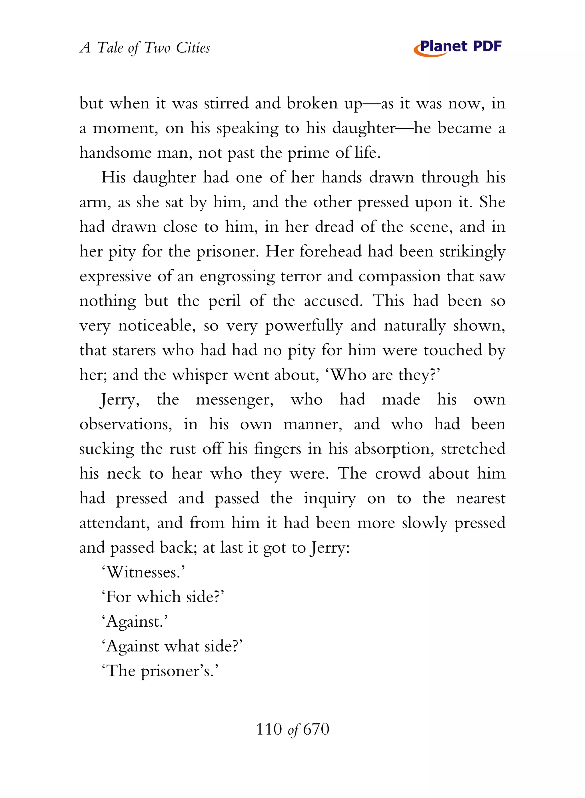 A Tale of Two Cities
110 of 670
but when it was stirred and broken up—as it was now, in
a moment, on his speaking to his daughter—he became a
handsome man, not past the prime of life.
His daughter had one of her hands drawn through his
arm, as she sat by him, and the other pressed upon it. She
had drawn close to him, in her dread of the scene, and in
her pity for the prisoner. Her forehead had been strikingly
expressive of an engrossing terror and compassion that saw
nothing but the peril of the accused. This had been so
very noticeable, so very powerfully and naturally shown,
that starers who had had no pity for him were touched by
her; and the whisper went about, ‘Who are they?’
Jerry, the messenger, who had made his own
observations, in his own manner, and who had been
sucking the rust off his fingers in his absorption, stretched
his neck to hear who they were. The crowd about him
had pressed and passed the inquiry on to the nearest
attendant, and from him it had been more slowly pressed
and passed back; at last it got to Jerry:
‘Witnesses.’
‘For which side?’
‘Against.’
‘Against what side?’
‘The prisoner’s.’
 