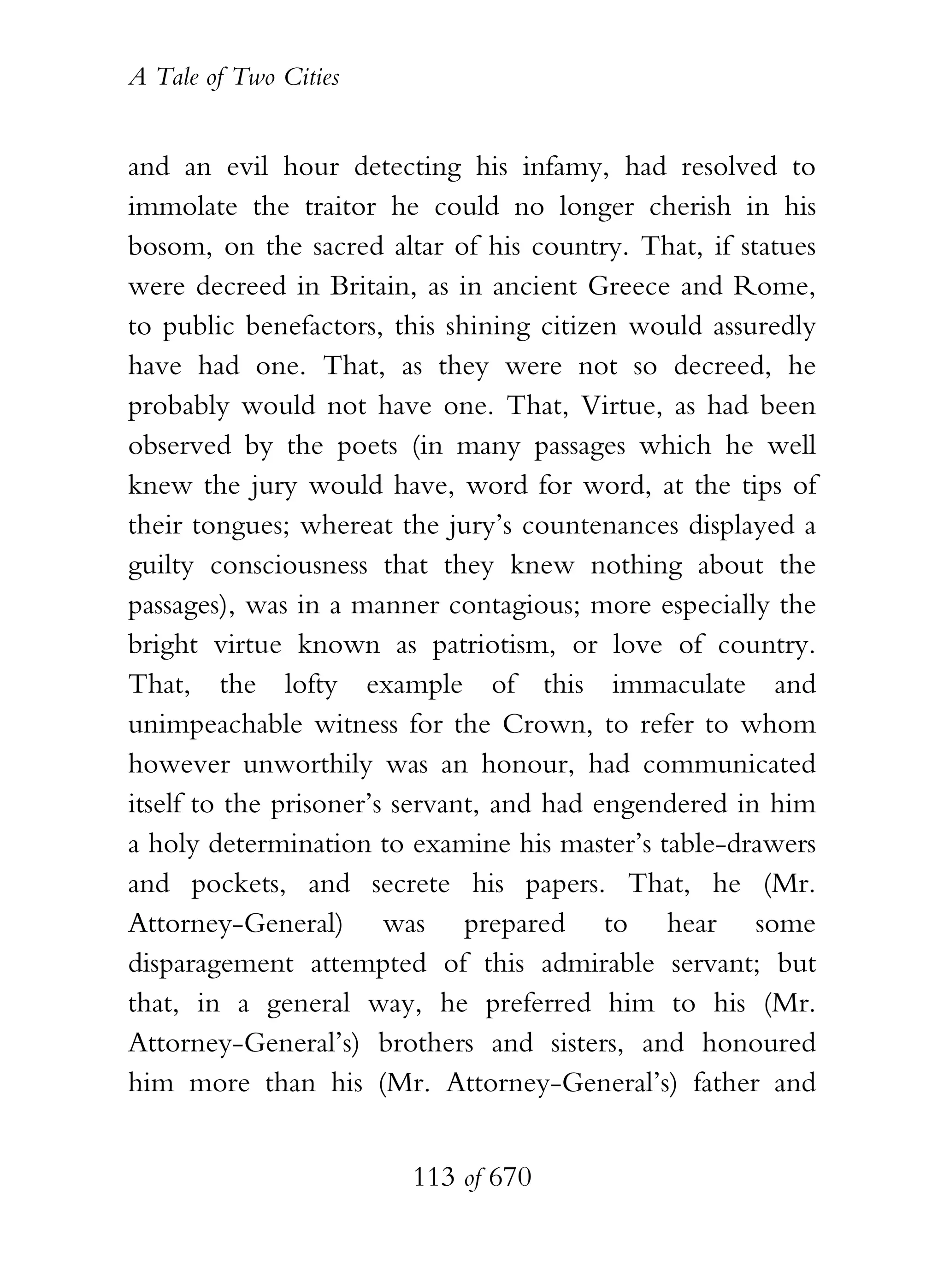 A Tale of Two Cities
113 of 670
and an evil hour detecting his infamy, had resolved to
immolate the traitor he could no longer cherish in his
bosom, on the sacred altar of his country. That, if statues
were decreed in Britain, as in ancient Greece and Rome,
to public benefactors, this shining citizen would assuredly
have had one. That, as they were not so decreed, he
probably would not have one. That, Virtue, as had been
observed by the poets (in many passages which he well
knew the jury would have, word for word, at the tips of
their tongues; whereat the jury’s countenances displayed a
guilty consciousness that they knew nothing about the
passages), was in a manner contagious; more especially the
bright virtue known as patriotism, or love of country.
That, the lofty example of this immaculate and
unimpeachable witness for the Crown, to refer to whom
however unworthily was an honour, had communicated
itself to the prisoner’s servant, and had engendered in him
a holy determination to examine his master’s table-drawers
and pockets, and secrete his papers. That, he (Mr.
Attorney-General) was prepared to hear some
disparagement attempted of this admirable servant; but
that, in a general way, he preferred him to his (Mr.
Attorney-General’s) brothers and sisters, and honoured
him more than his (Mr. Attorney-General’s) father and
 