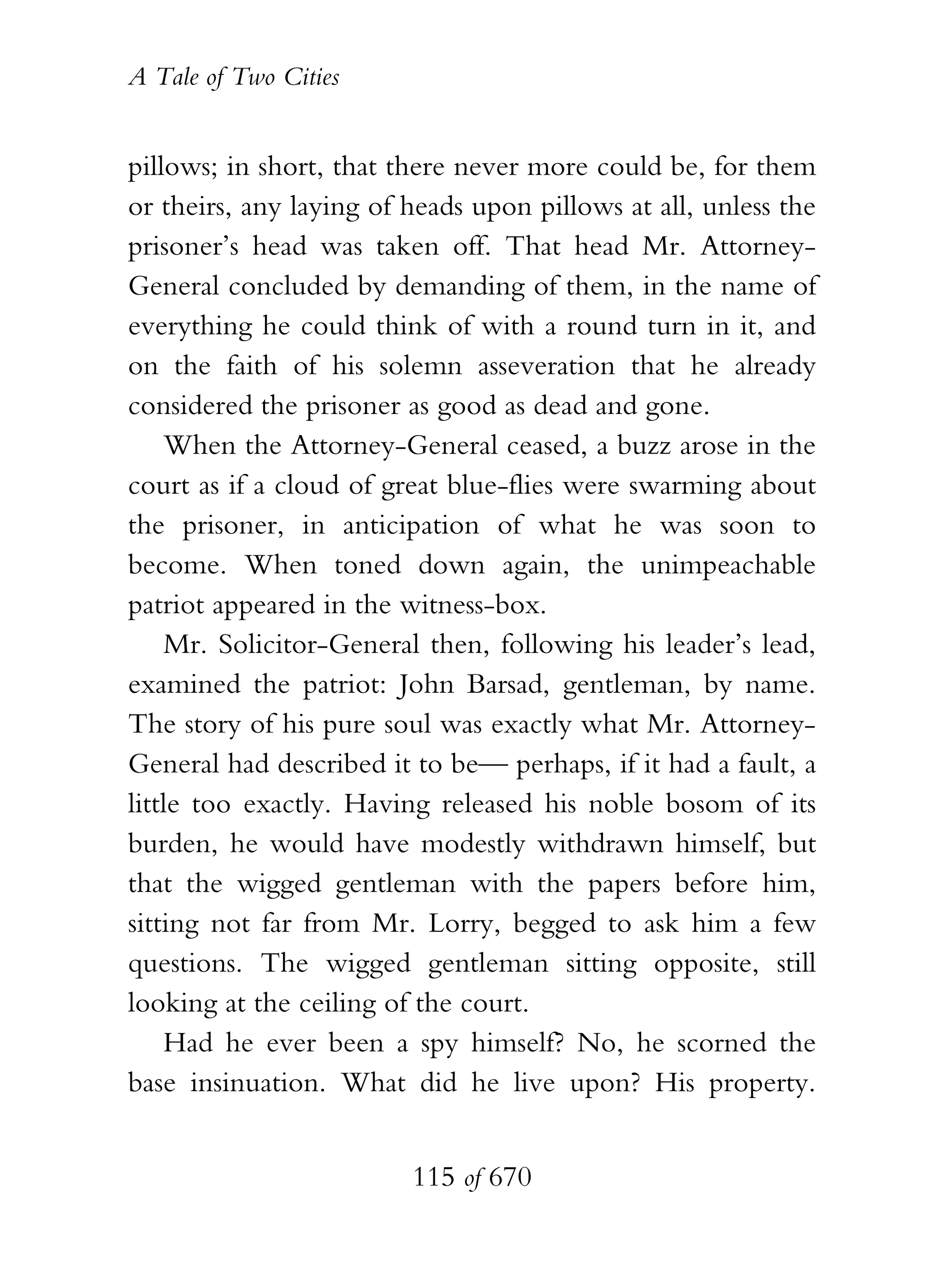 A Tale of Two Cities
115 of 670
pillows; in short, that there never more could be, for them
or theirs, any laying of heads upon pillows at all, unless the
prisoner’s head was taken off. That head Mr. Attorney-
General concluded by demanding of them, in the name of
everything he could think of with a round turn in it, and
on the faith of his solemn asseveration that he already
considered the prisoner as good as dead and gone.
When the Attorney-General ceased, a buzz arose in the
court as if a cloud of great blue-flies were swarming about
the prisoner, in anticipation of what he was soon to
become. When toned down again, the unimpeachable
patriot appeared in the witness-box.
Mr. Solicitor-General then, following his leader’s lead,
examined the patriot: John Barsad, gentleman, by name.
The story of his pure soul was exactly what Mr. Attorney-
General had described it to be— perhaps, if it had a fault, a
little too exactly. Having released his noble bosom of its
burden, he would have modestly withdrawn himself, but
that the wigged gentleman with the papers before him,
sitting not far from Mr. Lorry, begged to ask him a few
questions. The wigged gentleman sitting opposite, still
looking at the ceiling of the court.
Had he ever been a spy himself? No, he scorned the
base insinuation. What did he live upon? His property.
 