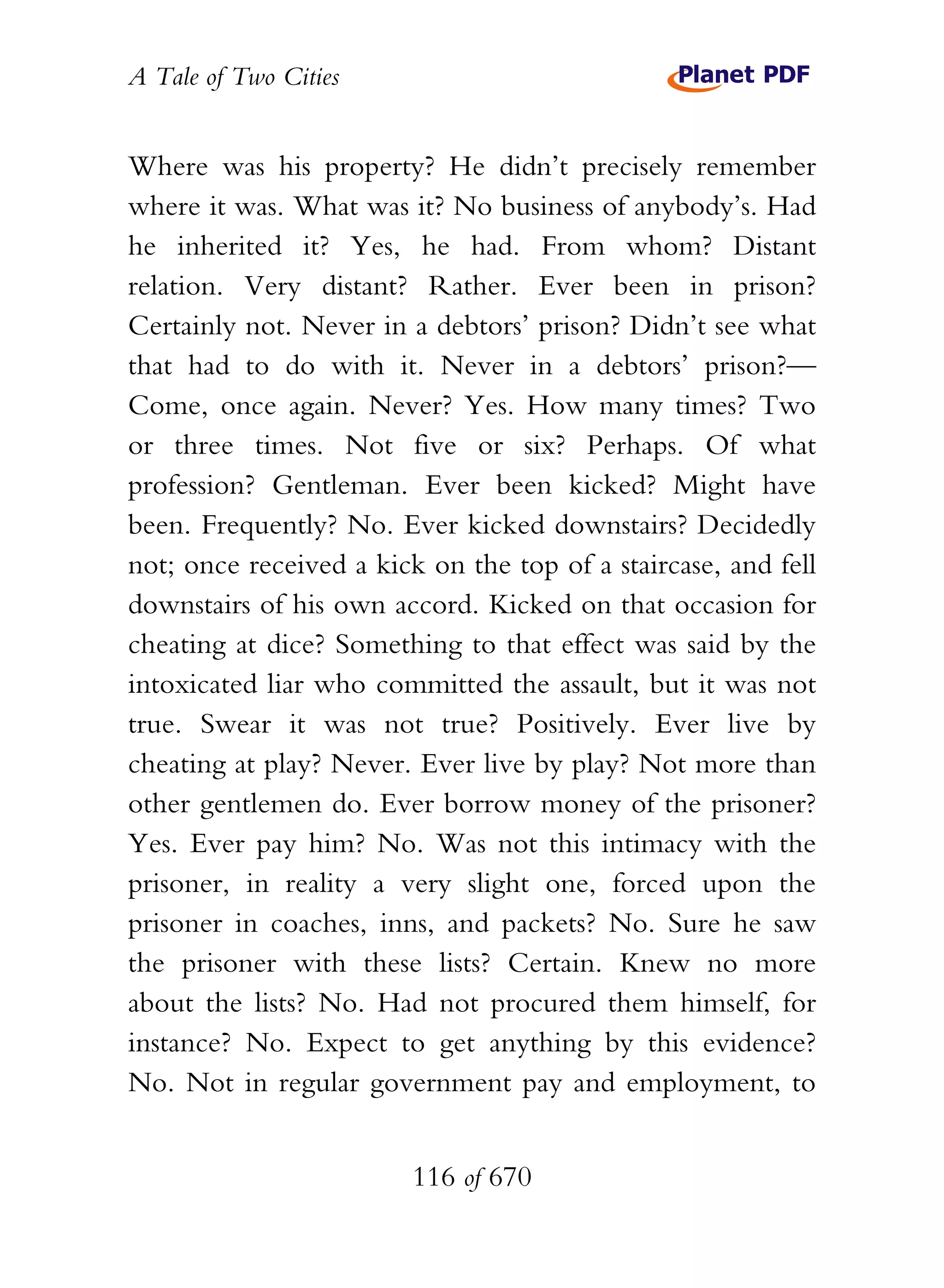 A Tale of Two Cities
116 of 670
Where was his property? He didn’t precisely remember
where it was. What was it? No business of anybody’s. Had
he inherited it? Yes, he had. From whom? Distant
relation. Very distant? Rather. Ever been in prison?
Certainly not. Never in a debtors’ prison? Didn’t see what
that had to do with it. Never in a debtors’ prison?—
Come, once again. Never? Yes. How many times? Two
or three times. Not five or six? Perhaps. Of what
profession? Gentleman. Ever been kicked? Might have
been. Frequently? No. Ever kicked downstairs? Decidedly
not; once received a kick on the top of a staircase, and fell
downstairs of his own accord. Kicked on that occasion for
cheating at dice? Something to that effect was said by the
intoxicated liar who committed the assault, but it was not
true. Swear it was not true? Positively. Ever live by
cheating at play? Never. Ever live by play? Not more than
other gentlemen do. Ever borrow money of the prisoner?
Yes. Ever pay him? No. Was not this intimacy with the
prisoner, in reality a very slight one, forced upon the
prisoner in coaches, inns, and packets? No. Sure he saw
the prisoner with these lists? Certain. Knew no more
about the lists? No. Had not procured them himself, for
instance? No. Expect to get anything by this evidence?
No. Not in regular government pay and employment, to
 