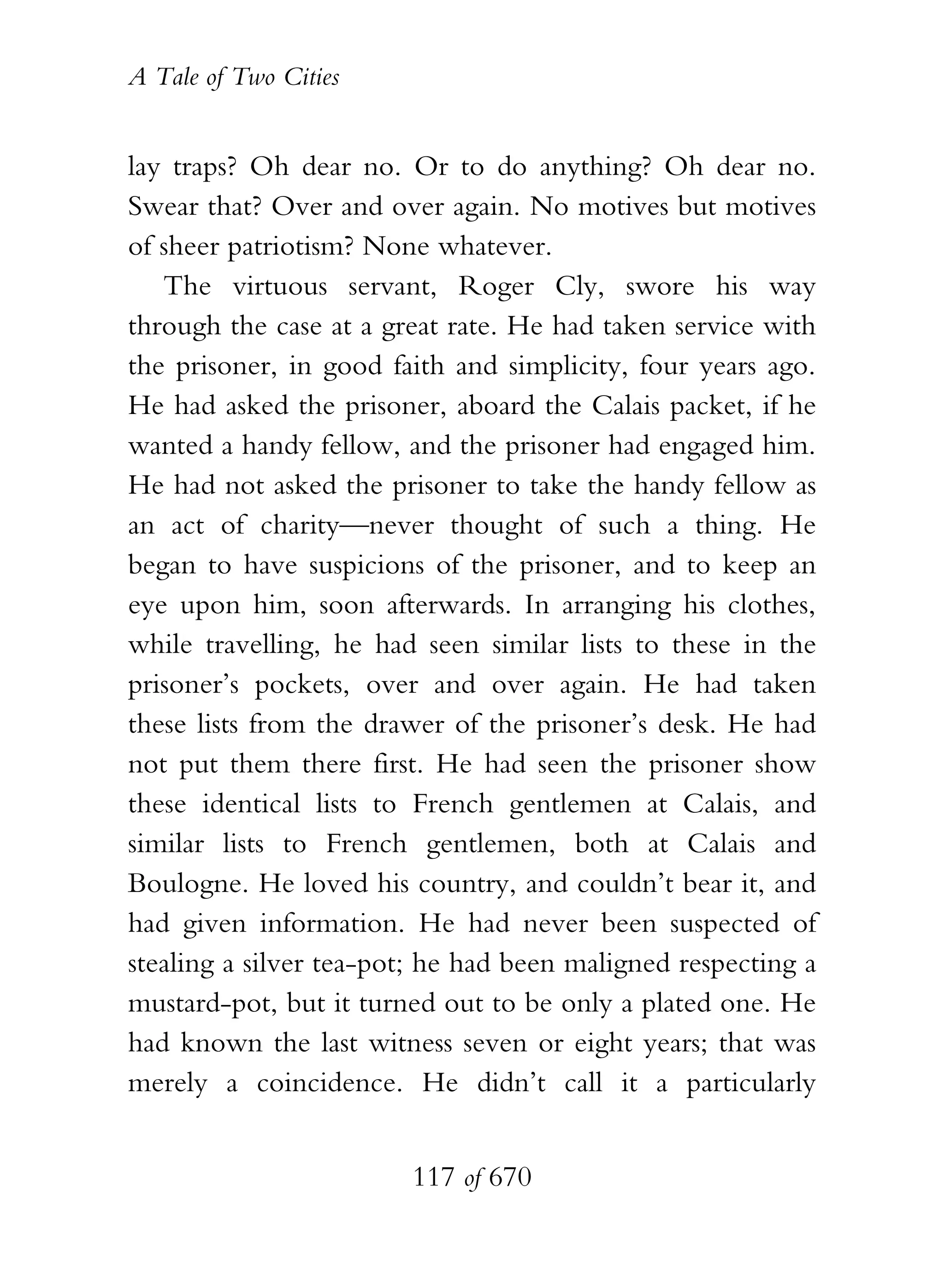 A Tale of Two Cities
117 of 670
lay traps? Oh dear no. Or to do anything? Oh dear no.
Swear that? Over and over again. No motives but motives
of sheer patriotism? None whatever.
The virtuous servant, Roger Cly, swore his way
through the case at a great rate. He had taken service with
the prisoner, in good faith and simplicity, four years ago.
He had asked the prisoner, aboard the Calais packet, if he
wanted a handy fellow, and the prisoner had engaged him.
He had not asked the prisoner to take the handy fellow as
an act of charity—never thought of such a thing. He
began to have suspicions of the prisoner, and to keep an
eye upon him, soon afterwards. In arranging his clothes,
while travelling, he had seen similar lists to these in the
prisoner’s pockets, over and over again. He had taken
these lists from the drawer of the prisoner’s desk. He had
not put them there first. He had seen the prisoner show
these identical lists to French gentlemen at Calais, and
similar lists to French gentlemen, both at Calais and
Boulogne. He loved his country, and couldn’t bear it, and
had given information. He had never been suspected of
stealing a silver tea-pot; he had been maligned respecting a
mustard-pot, but it turned out to be only a plated one. He
had known the last witness seven or eight years; that was
merely a coincidence. He didn’t call it a particularly
 