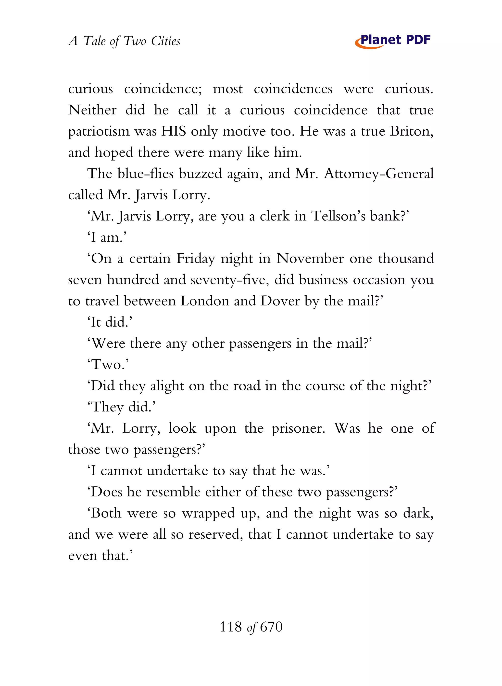 A Tale of Two Cities
118 of 670
curious coincidence; most coincidences were curious.
Neither did he call it a curious coincidence that true
patriotism was HIS only motive too. He was a true Briton,
and hoped there were many like him.
The blue-flies buzzed again, and Mr. Attorney-General
called Mr. Jarvis Lorry.
‘Mr. Jarvis Lorry, are you a clerk in Tellson’s bank?’
‘I am.’
‘On a certain Friday night in November one thousand
seven hundred and seventy-five, did business occasion you
to travel between London and Dover by the mail?’
‘It did.’
‘Were there any other passengers in the mail?’
‘Two.’
‘Did they alight on the road in the course of the night?’
‘They did.’
‘Mr. Lorry, look upon the prisoner. Was he one of
those two passengers?’
‘I cannot undertake to say that he was.’
‘Does he resemble either of these two passengers?’
‘Both were so wrapped up, and the night was so dark,
and we were all so reserved, that I cannot undertake to say
even that.’
 