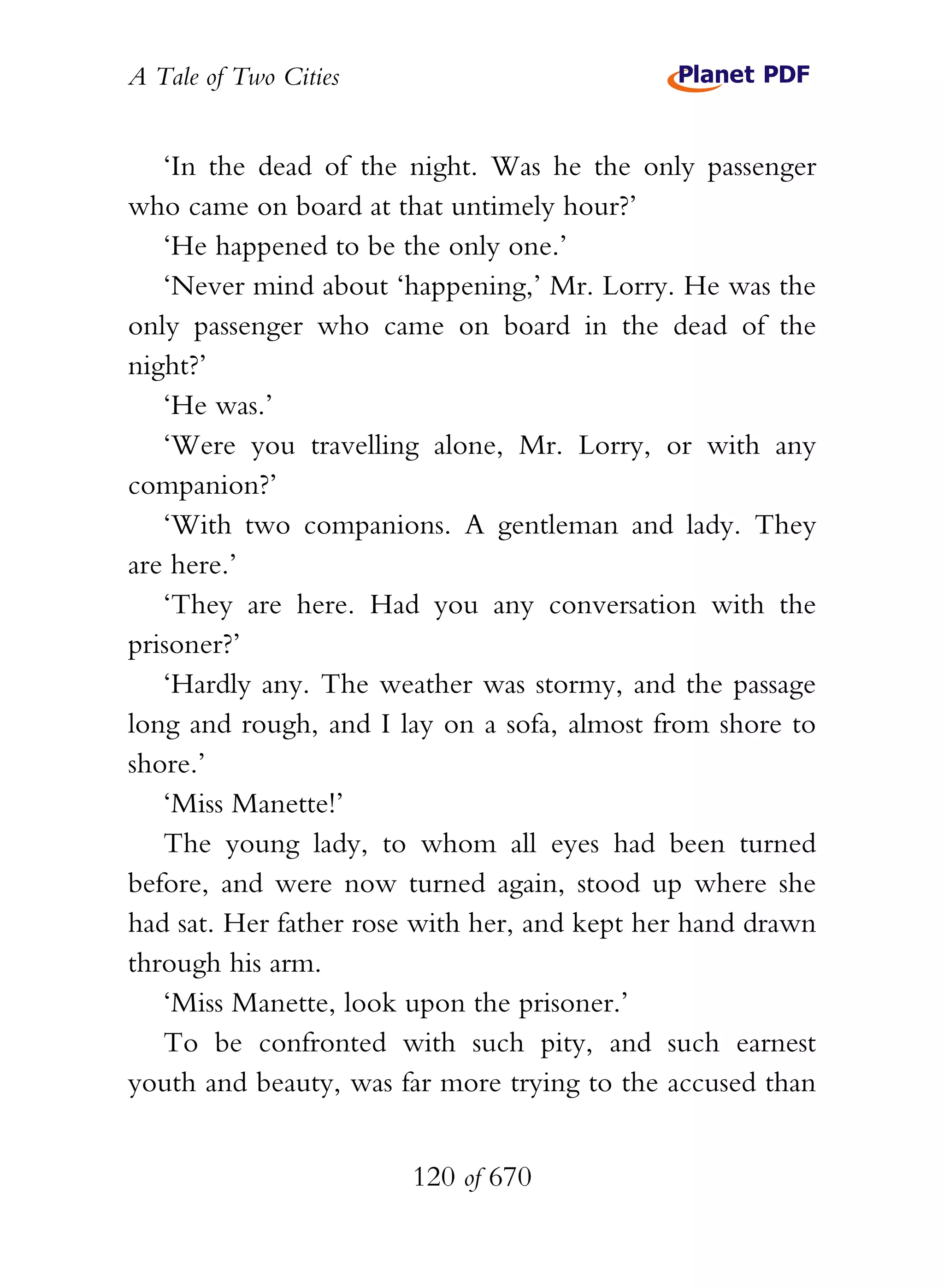 A Tale of Two Cities
120 of 670
‘In the dead of the night. Was he the only passenger
who came on board at that untimely hour?’
‘He happened to be the only one.’
‘Never mind about ‘happening,’ Mr. Lorry. He was the
only passenger who came on board in the dead of the
night?’
‘He was.’
‘Were you travelling alone, Mr. Lorry, or with any
companion?’
‘With two companions. A gentleman and lady. They
are here.’
‘They are here. Had you any conversation with the
prisoner?’
‘Hardly any. The weather was stormy, and the passage
long and rough, and I lay on a sofa, almost from shore to
shore.’
‘Miss Manette!’
The young lady, to whom all eyes had been turned
before, and were now turned again, stood up where she
had sat. Her father rose with her, and kept her hand drawn
through his arm.
‘Miss Manette, look upon the prisoner.’
To be confronted with such pity, and such earnest
youth and beauty, was far more trying to the accused than
 