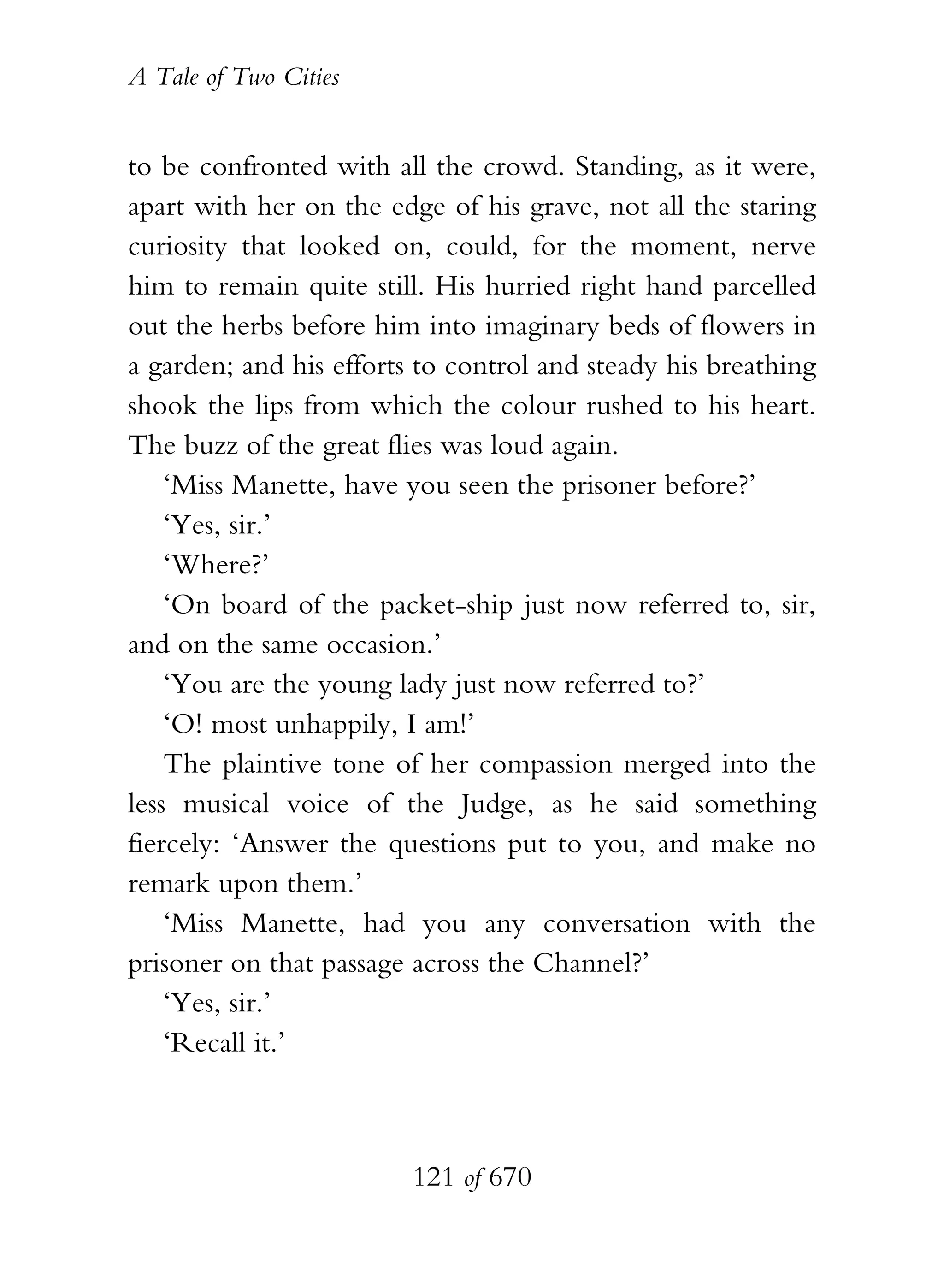 A Tale of Two Cities
121 of 670
to be confronted with all the crowd. Standing, as it were,
apart with her on the edge of his grave, not all the staring
curiosity that looked on, could, for the moment, nerve
him to remain quite still. His hurried right hand parcelled
out the herbs before him into imaginary beds of flowers in
a garden; and his efforts to control and steady his breathing
shook the lips from which the colour rushed to his heart.
The buzz of the great flies was loud again.
‘Miss Manette, have you seen the prisoner before?’
‘Yes, sir.’
‘Where?’
‘On board of the packet-ship just now referred to, sir,
and on the same occasion.’
‘You are the young lady just now referred to?’
‘O! most unhappily, I am!’
The plaintive tone of her compassion merged into the
less musical voice of the Judge, as he said something
fiercely: ‘Answer the questions put to you, and make no
remark upon them.’
‘Miss Manette, had you any conversation with the
prisoner on that passage across the Channel?’
‘Yes, sir.’
‘Recall it.’
 