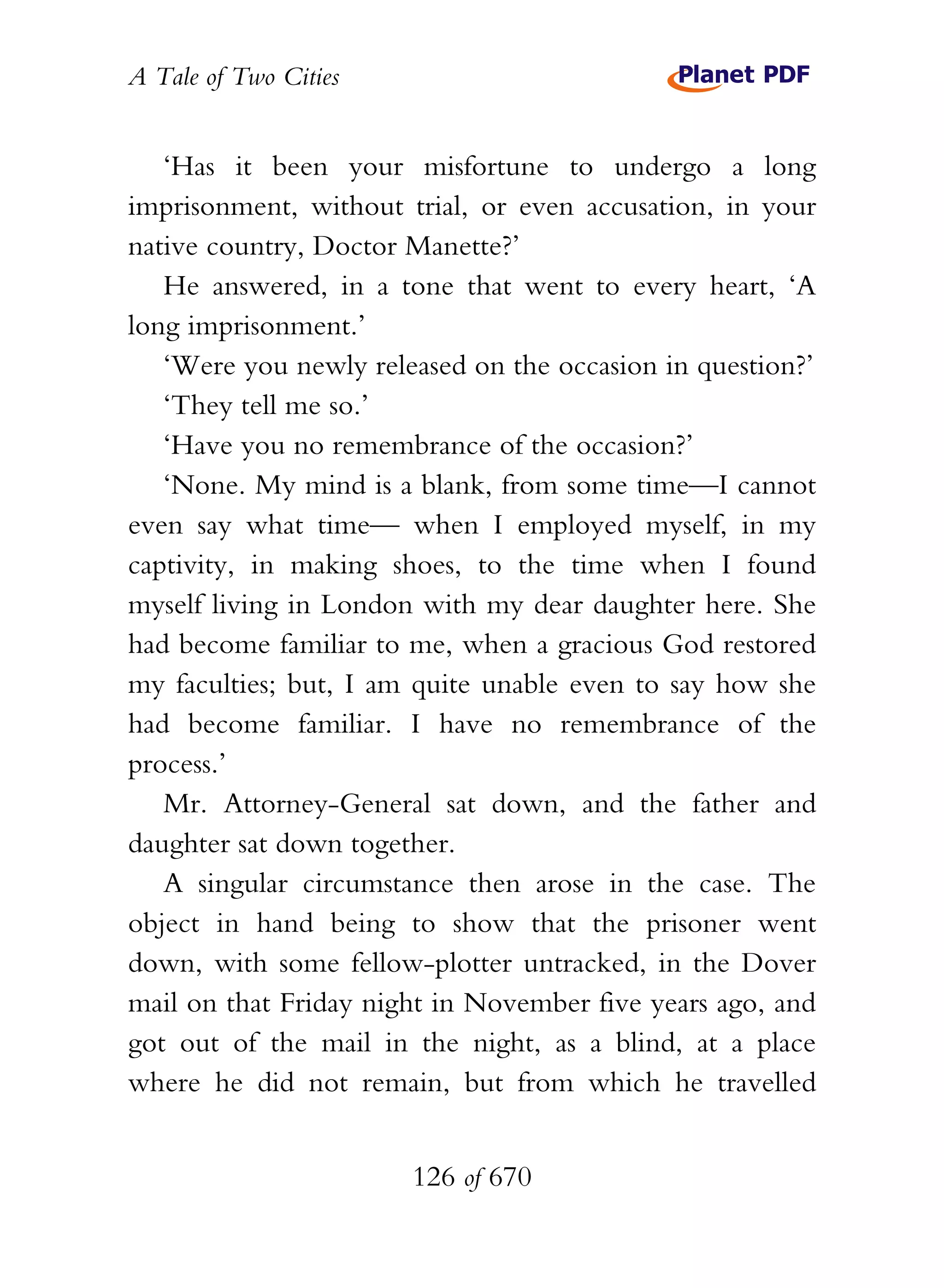A Tale of Two Cities
126 of 670
‘Has it been your misfortune to undergo a long
imprisonment, without trial, or even accusation, in your
native country, Doctor Manette?’
He answered, in a tone that went to every heart, ‘A
long imprisonment.’
‘Were you newly released on the occasion in question?’
‘They tell me so.’
‘Have you no remembrance of the occasion?’
‘None. My mind is a blank, from some time—I cannot
even say what time— when I employed myself, in my
captivity, in making shoes, to the time when I found
myself living in London with my dear daughter here. She
had become familiar to me, when a gracious God restored
my faculties; but, I am quite unable even to say how she
had become familiar. I have no remembrance of the
process.’
Mr. Attorney-General sat down, and the father and
daughter sat down together.
A singular circumstance then arose in the case. The
object in hand being to show that the prisoner went
down, with some fellow-plotter untracked, in the Dover
mail on that Friday night in November five years ago, and
got out of the mail in the night, as a blind, at a place
where he did not remain, but from which he travelled
 