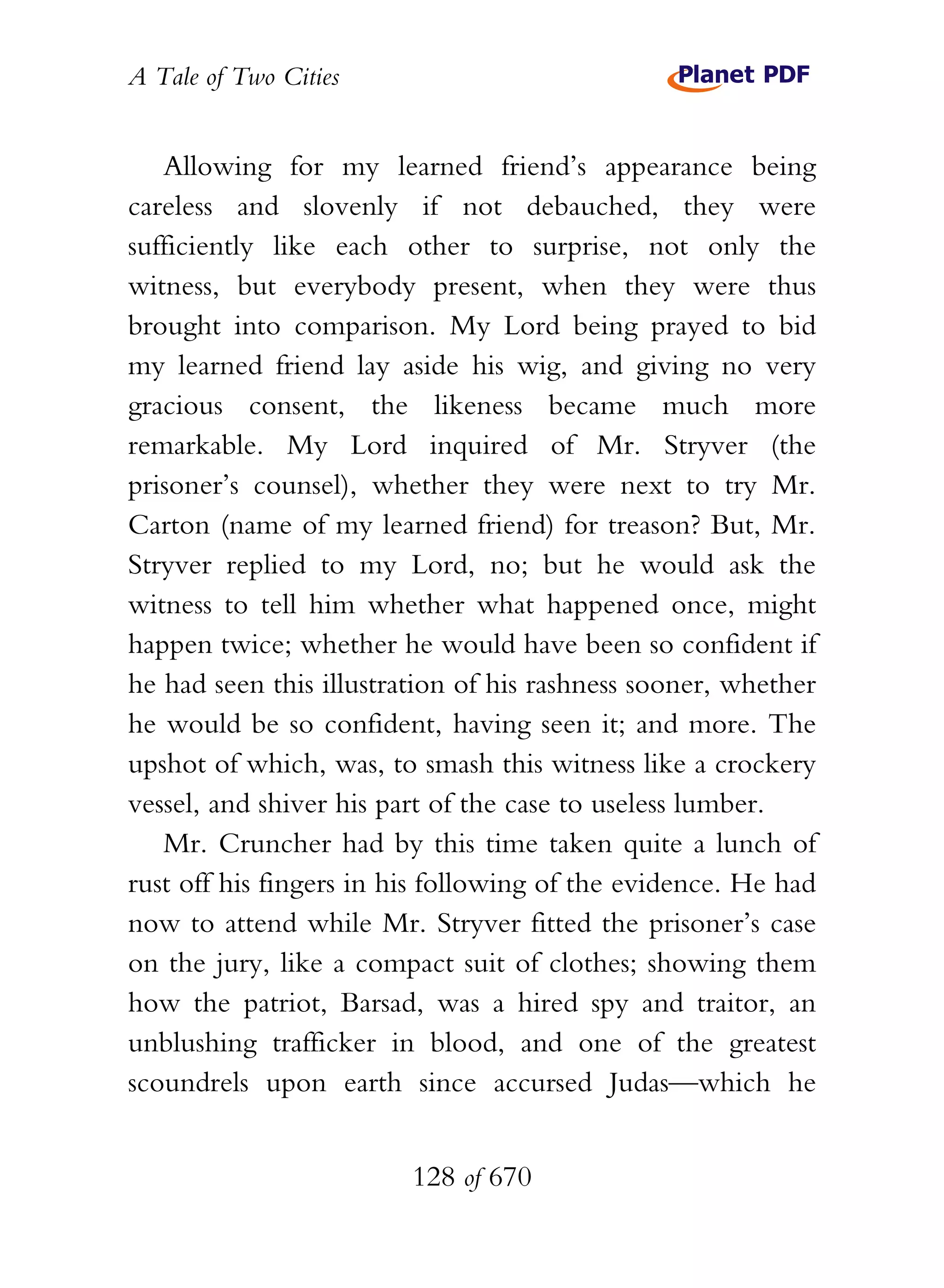 A Tale of Two Cities
128 of 670
Allowing for my learned friend’s appearance being
careless and slovenly if not debauched, they were
sufficiently like each other to surprise, not only the
witness, but everybody present, when they were thus
brought into comparison. My Lord being prayed to bid
my learned friend lay aside his wig, and giving no very
gracious consent, the likeness became much more
remarkable. My Lord inquired of Mr. Stryver (the
prisoner’s counsel), whether they were next to try Mr.
Carton (name of my learned friend) for treason? But, Mr.
Stryver replied to my Lord, no; but he would ask the
witness to tell him whether what happened once, might
happen twice; whether he would have been so confident if
he had seen this illustration of his rashness sooner, whether
he would be so confident, having seen it; and more. The
upshot of which, was, to smash this witness like a crockery
vessel, and shiver his part of the case to useless lumber.
Mr. Cruncher had by this time taken quite a lunch of
rust off his fingers in his following of the evidence. He had
now to attend while Mr. Stryver fitted the prisoner’s case
on the jury, like a compact suit of clothes; showing them
how the patriot, Barsad, was a hired spy and traitor, an
unblushing trafficker in blood, and one of the greatest
scoundrels upon earth since accursed Judas—which he
 