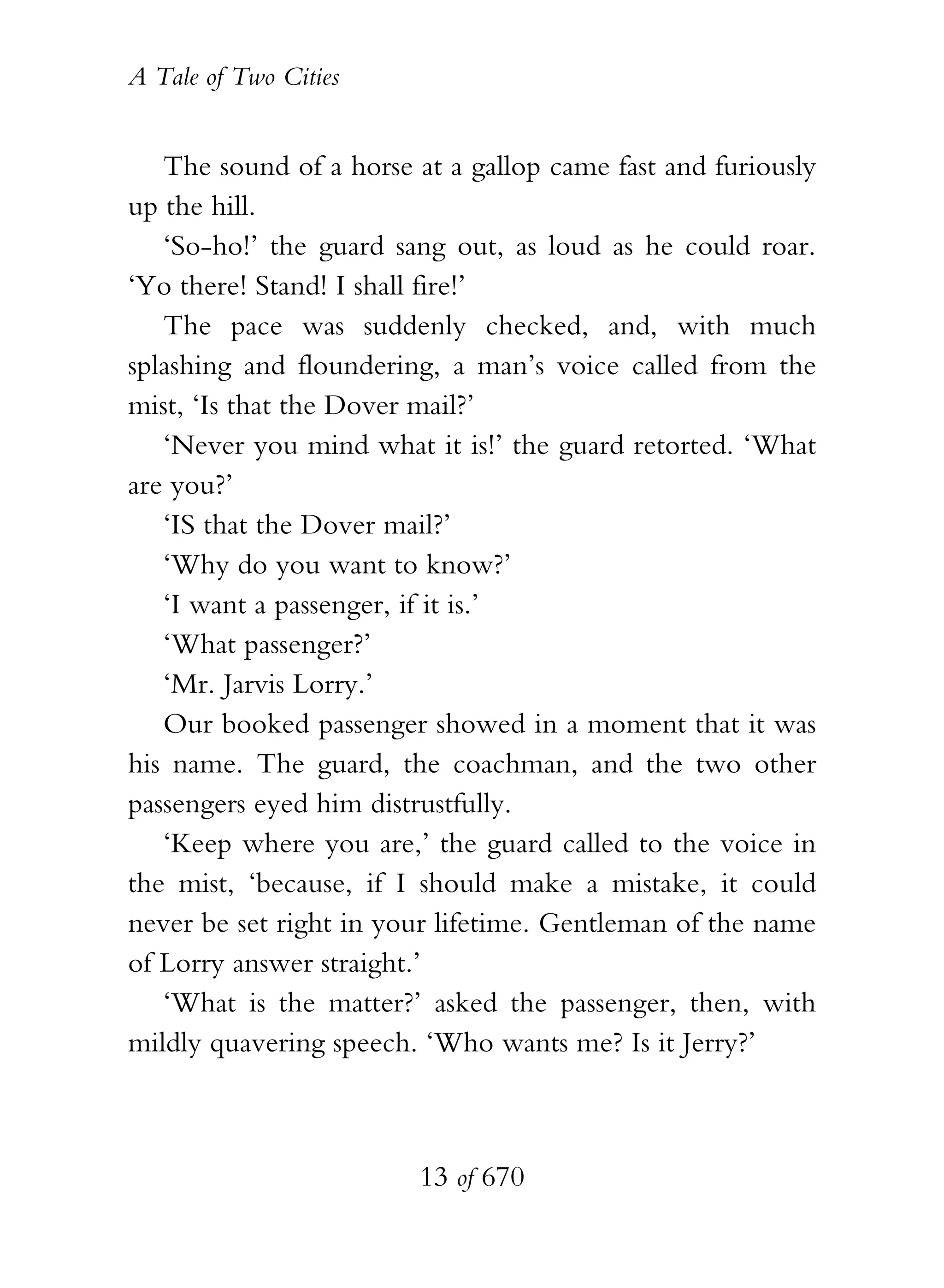 A Tale of Two Cities
13 of 670
The sound of a horse at a gallop came fast and furiously
up the hill.
‘So-ho!’ the guard sang out, as loud as he could roar.
‘Yo there! Stand! I shall fire!’
The pace was suddenly checked, and, with much
splashing and floundering, a man’s voice called from the
mist, ‘Is that the Dover mail?’
‘Never you mind what it is!’ the guard retorted. ‘What
are you?’
‘IS that the Dover mail?’
‘Why do you want to know?’
‘I want a passenger, if it is.’
‘What passenger?’
‘Mr. Jarvis Lorry.’
Our booked passenger showed in a moment that it was
his name. The guard, the coachman, and the two other
passengers eyed him distrustfully.
‘Keep where you are,’ the guard called to the voice in
the mist, ‘because, if I should make a mistake, it could
never be set right in your lifetime. Gentleman of the name
of Lorry answer straight.’
‘What is the matter?’ asked the passenger, then, with
mildly quavering speech. ‘Who wants me? Is it Jerry?’
 