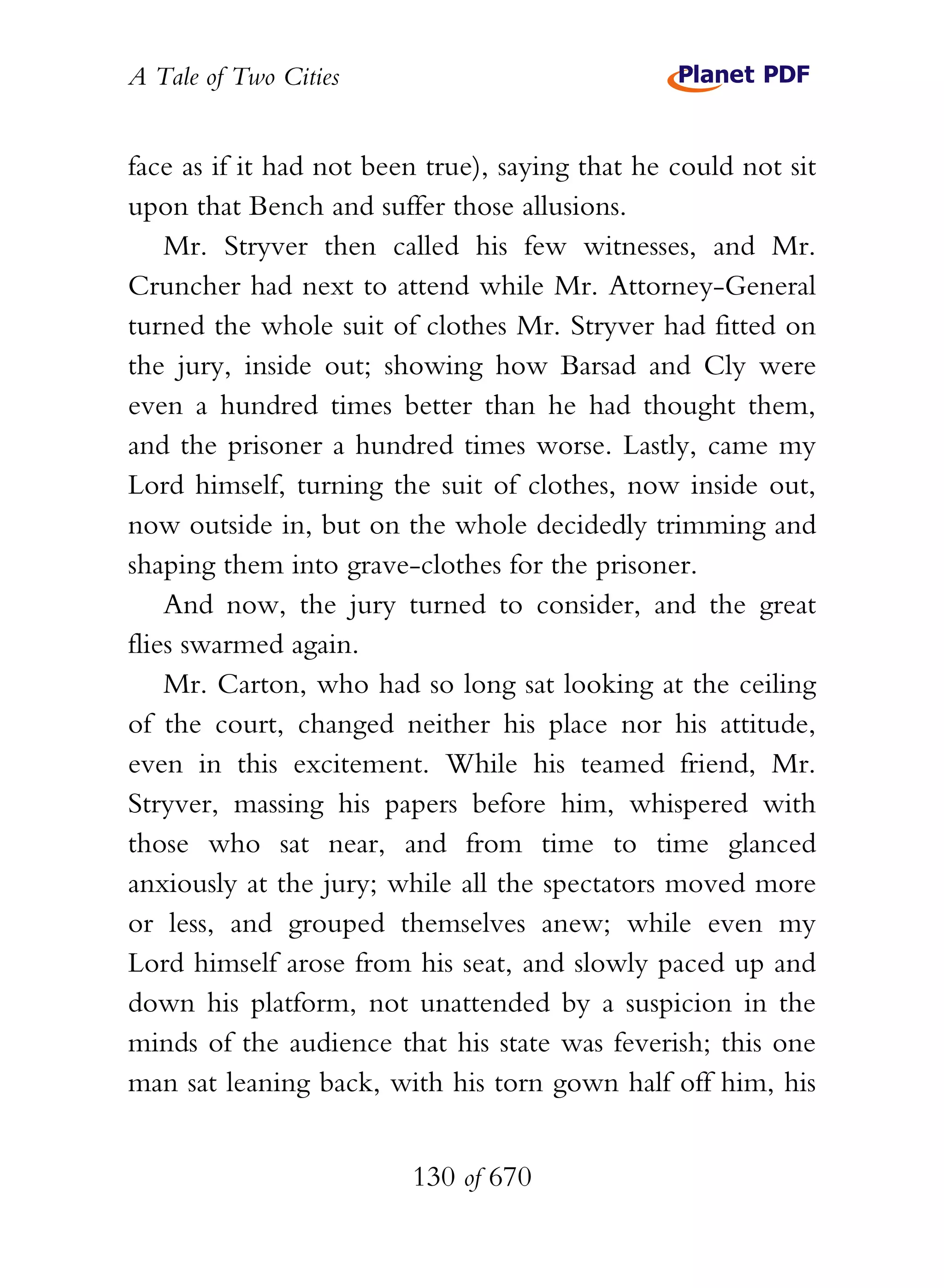 A Tale of Two Cities
130 of 670
face as if it had not been true), saying that he could not sit
upon that Bench and suffer those allusions.
Mr. Stryver then called his few witnesses, and Mr.
Cruncher had next to attend while Mr. Attorney-General
turned the whole suit of clothes Mr. Stryver had fitted on
the jury, inside out; showing how Barsad and Cly were
even a hundred times better than he had thought them,
and the prisoner a hundred times worse. Lastly, came my
Lord himself, turning the suit of clothes, now inside out,
now outside in, but on the whole decidedly trimming and
shaping them into grave-clothes for the prisoner.
And now, the jury turned to consider, and the great
flies swarmed again.
Mr. Carton, who had so long sat looking at the ceiling
of the court, changed neither his place nor his attitude,
even in this excitement. While his teamed friend, Mr.
Stryver, massing his papers before him, whispered with
those who sat near, and from time to time glanced
anxiously at the jury; while all the spectators moved more
or less, and grouped themselves anew; while even my
Lord himself arose from his seat, and slowly paced up and
down his platform, not unattended by a suspicion in the
minds of the audience that his state was feverish; this one
man sat leaning back, with his torn gown half off him, his
 