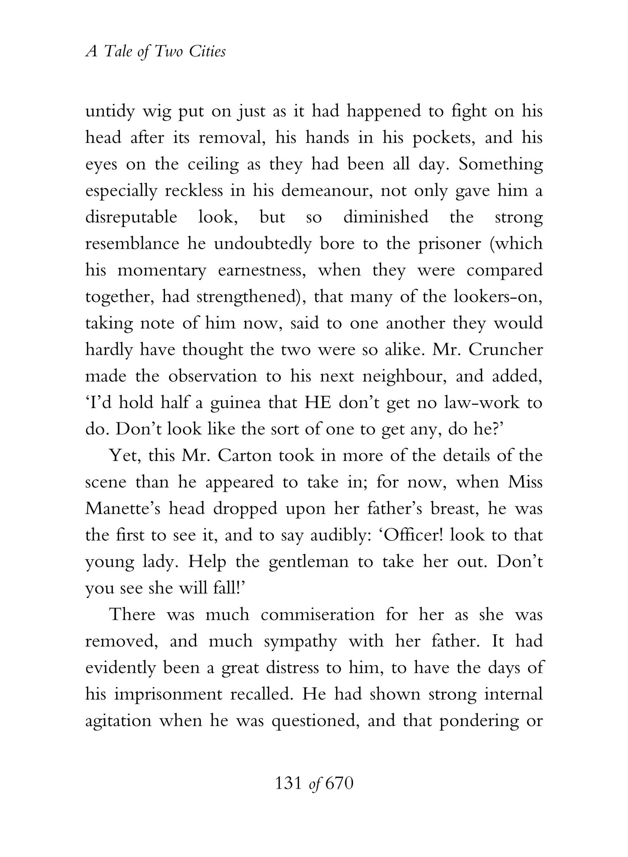 A Tale of Two Cities
131 of 670
untidy wig put on just as it had happened to fight on his
head after its removal, his hands in his pockets, and his
eyes on the ceiling as they had been all day. Something
especially reckless in his demeanour, not only gave him a
disreputable look, but so diminished the strong
resemblance he undoubtedly bore to the prisoner (which
his momentary earnestness, when they were compared
together, had strengthened), that many of the lookers-on,
taking note of him now, said to one another they would
hardly have thought the two were so alike. Mr. Cruncher
made the observation to his next neighbour, and added,
‘I’d hold half a guinea that HE don’t get no law-work to
do. Don’t look like the sort of one to get any, do he?’
Yet, this Mr. Carton took in more of the details of the
scene than he appeared to take in; for now, when Miss
Manette’s head dropped upon her father’s breast, he was
the first to see it, and to say audibly: ‘Officer! look to that
young lady. Help the gentleman to take her out. Don’t
you see she will fall!’
There was much commiseration for her as she was
removed, and much sympathy with her father. It had
evidently been a great distress to him, to have the days of
his imprisonment recalled. He had shown strong internal
agitation when he was questioned, and that pondering or
 