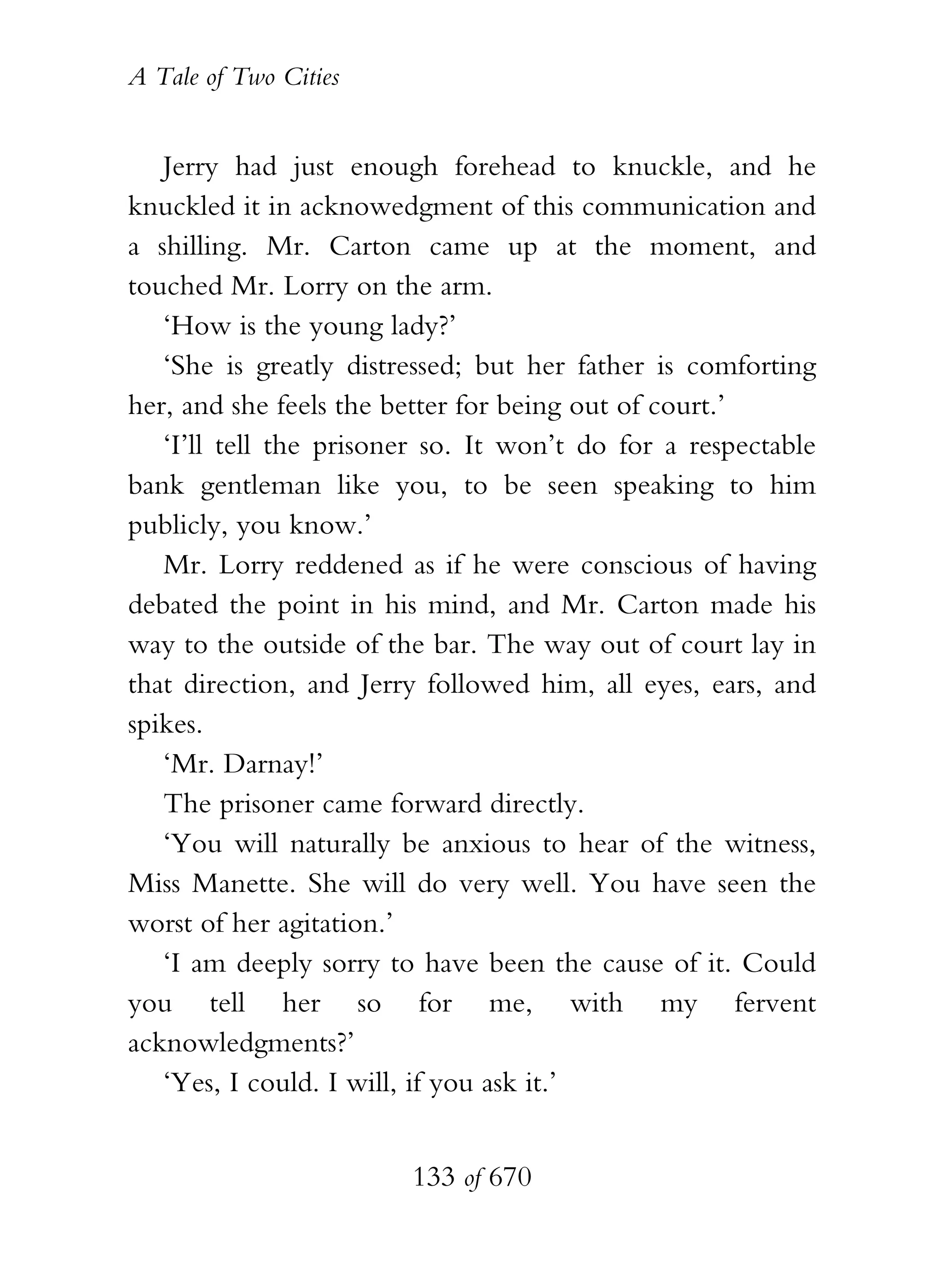 A Tale of Two Cities
133 of 670
Jerry had just enough forehead to knuckle, and he
knuckled it in acknowedgment of this communication and
a shilling. Mr. Carton came up at the moment, and
touched Mr. Lorry on the arm.
‘How is the young lady?’
‘She is greatly distressed; but her father is comforting
her, and she feels the better for being out of court.’
‘I’ll tell the prisoner so. It won’t do for a respectable
bank gentleman like you, to be seen speaking to him
publicly, you know.’
Mr. Lorry reddened as if he were conscious of having
debated the point in his mind, and Mr. Carton made his
way to the outside of the bar. The way out of court lay in
that direction, and Jerry followed him, all eyes, ears, and
spikes.
‘Mr. Darnay!’
The prisoner came forward directly.
‘You will naturally be anxious to hear of the witness,
Miss Manette. She will do very well. You have seen the
worst of her agitation.’
‘I am deeply sorry to have been the cause of it. Could
you tell her so for me, with my fervent
acknowledgments?’
‘Yes, I could. I will, if you ask it.’
 