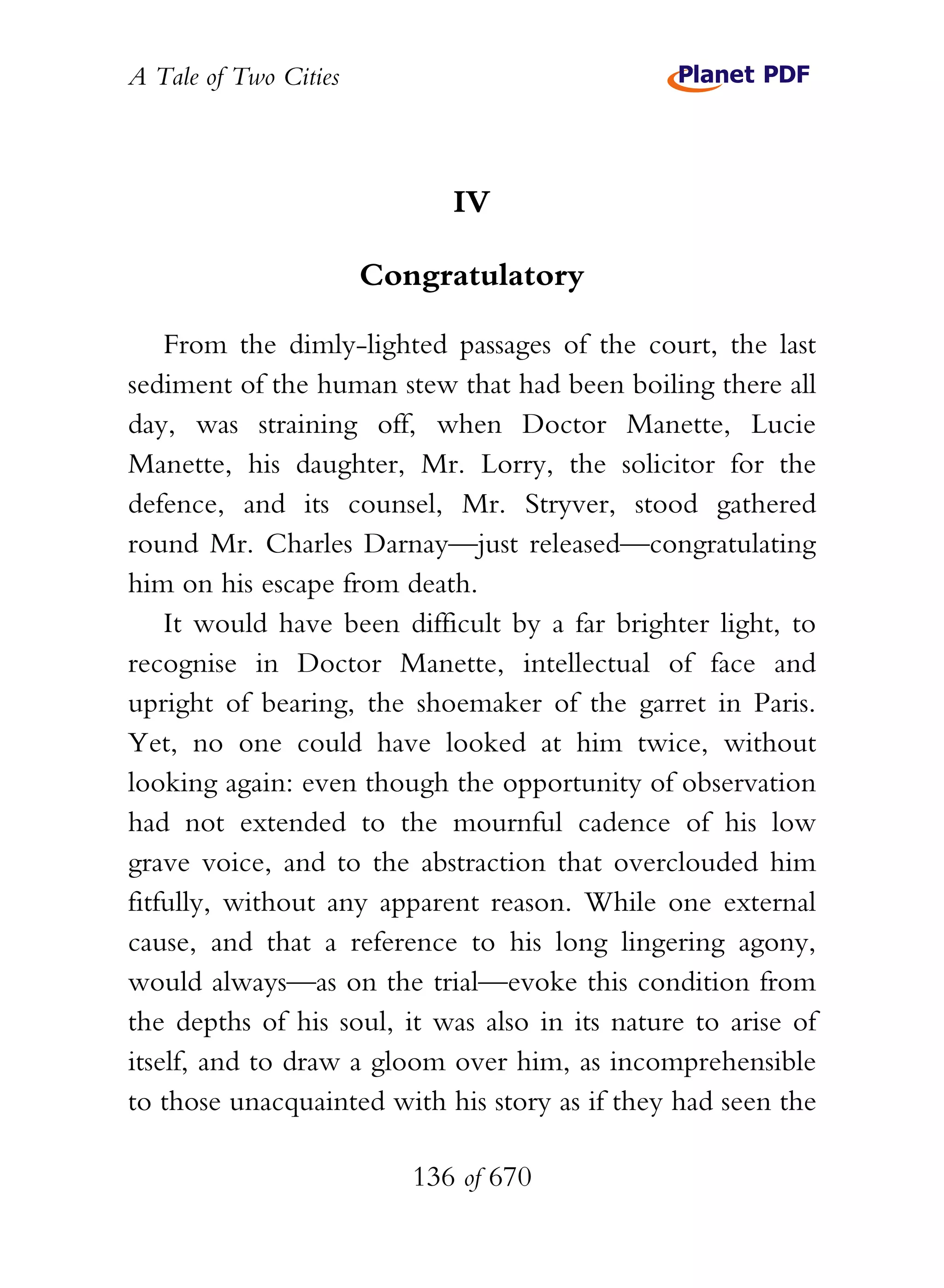 A Tale of Two Cities
136 of 670
IV
Congratulatory
From the dimly-lighted passages of the court, the last
sediment of the human stew that had been boiling there all
day, was straining off, when Doctor Manette, Lucie
Manette, his daughter, Mr. Lorry, the solicitor for the
defence, and its counsel, Mr. Stryver, stood gathered
round Mr. Charles Darnay—just released—congratulating
him on his escape from death.
It would have been difficult by a far brighter light, to
recognise in Doctor Manette, intellectual of face and
upright of bearing, the shoemaker of the garret in Paris.
Yet, no one could have looked at him twice, without
looking again: even though the opportunity of observation
had not extended to the mournful cadence of his low
grave voice, and to the abstraction that overclouded him
fitfully, without any apparent reason. While one external
cause, and that a reference to his long lingering agony,
would always—as on the trial—evoke this condition from
the depths of his soul, it was also in its nature to arise of
itself, and to draw a gloom over him, as incomprehensible
to those unacquainted with his story as if they had seen the
 