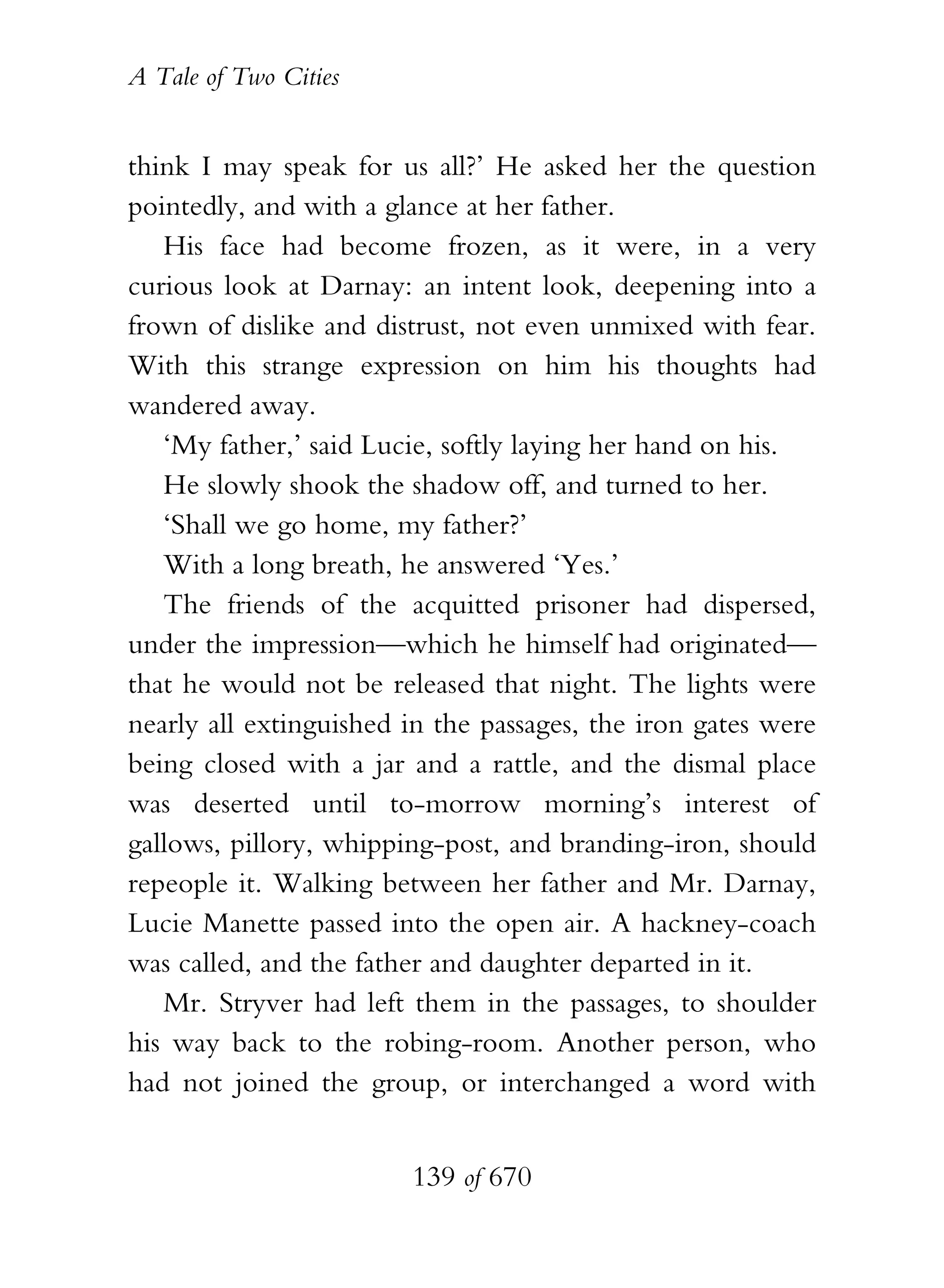 A Tale of Two Cities
139 of 670
think I may speak for us all?’ He asked her the question
pointedly, and with a glance at her father.
His face had become frozen, as it were, in a very
curious look at Darnay: an intent look, deepening into a
frown of dislike and distrust, not even unmixed with fear.
With this strange expression on him his thoughts had
wandered away.
‘My father,’ said Lucie, softly laying her hand on his.
He slowly shook the shadow off, and turned to her.
‘Shall we go home, my father?’
With a long breath, he answered ‘Yes.’
The friends of the acquitted prisoner had dispersed,
under the impression—which he himself had originated—
that he would not be released that night. The lights were
nearly all extinguished in the passages, the iron gates were
being closed with a jar and a rattle, and the dismal place
was deserted until to-morrow morning’s interest of
gallows, pillory, whipping-post, and branding-iron, should
repeople it. Walking between her father and Mr. Darnay,
Lucie Manette passed into the open air. A hackney-coach
was called, and the father and daughter departed in it.
Mr. Stryver had left them in the passages, to shoulder
his way back to the robing-room. Another person, who
had not joined the group, or interchanged a word with
 