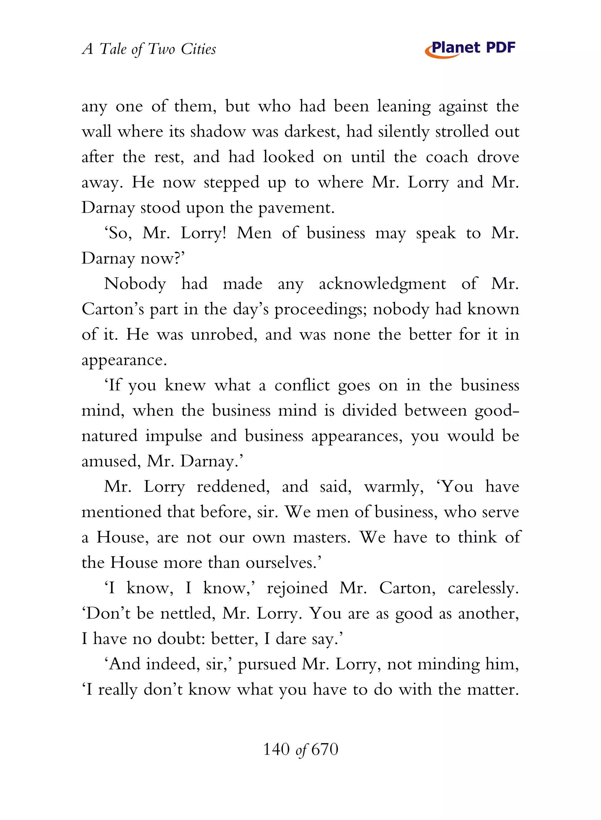 A Tale of Two Cities
140 of 670
any one of them, but who had been leaning against the
wall where its shadow was darkest, had silently strolled out
after the rest, and had looked on until the coach drove
away. He now stepped up to where Mr. Lorry and Mr.
Darnay stood upon the pavement.
‘So, Mr. Lorry! Men of business may speak to Mr.
Darnay now?’
Nobody had made any acknowledgment of Mr.
Carton’s part in the day’s proceedings; nobody had known
of it. He was unrobed, and was none the better for it in
appearance.
‘If you knew what a conflict goes on in the business
mind, when the business mind is divided between good-
natured impulse and business appearances, you would be
amused, Mr. Darnay.’
Mr. Lorry reddened, and said, warmly, ‘You have
mentioned that before, sir. We men of business, who serve
a House, are not our own masters. We have to think of
the House more than ourselves.’
‘I know, I know,’ rejoined Mr. Carton, carelessly.
‘Don’t be nettled, Mr. Lorry. You are as good as another,
I have no doubt: better, I dare say.’
‘And indeed, sir,’ pursued Mr. Lorry, not minding him,
‘I really don’t know what you have to do with the matter.
 