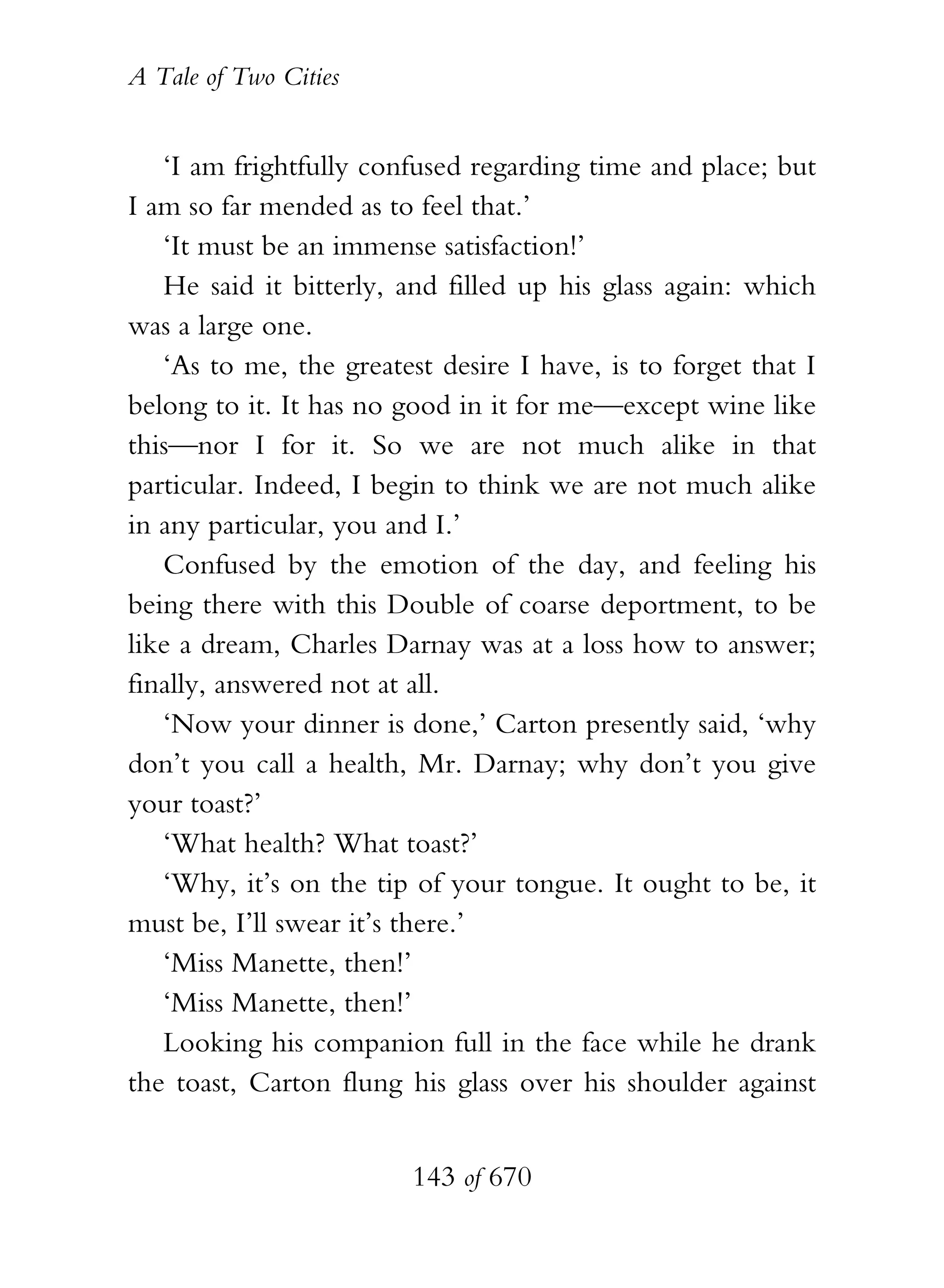 A Tale of Two Cities
143 of 670
‘I am frightfully confused regarding time and place; but
I am so far mended as to feel that.’
‘It must be an immense satisfaction!’
He said it bitterly, and filled up his glass again: which
was a large one.
‘As to me, the greatest desire I have, is to forget that I
belong to it. It has no good in it for me—except wine like
this—nor I for it. So we are not much alike in that
particular. Indeed, I begin to think we are not much alike
in any particular, you and I.’
Confused by the emotion of the day, and feeling his
being there with this Double of coarse deportment, to be
like a dream, Charles Darnay was at a loss how to answer;
finally, answered not at all.
‘Now your dinner is done,’ Carton presently said, ‘why
don’t you call a health, Mr. Darnay; why don’t you give
your toast?’
‘What health? What toast?’
‘Why, it’s on the tip of your tongue. It ought to be, it
must be, I’ll swear it’s there.’
‘Miss Manette, then!’
‘Miss Manette, then!’
Looking his companion full in the face while he drank
the toast, Carton flung his glass over his shoulder against
 