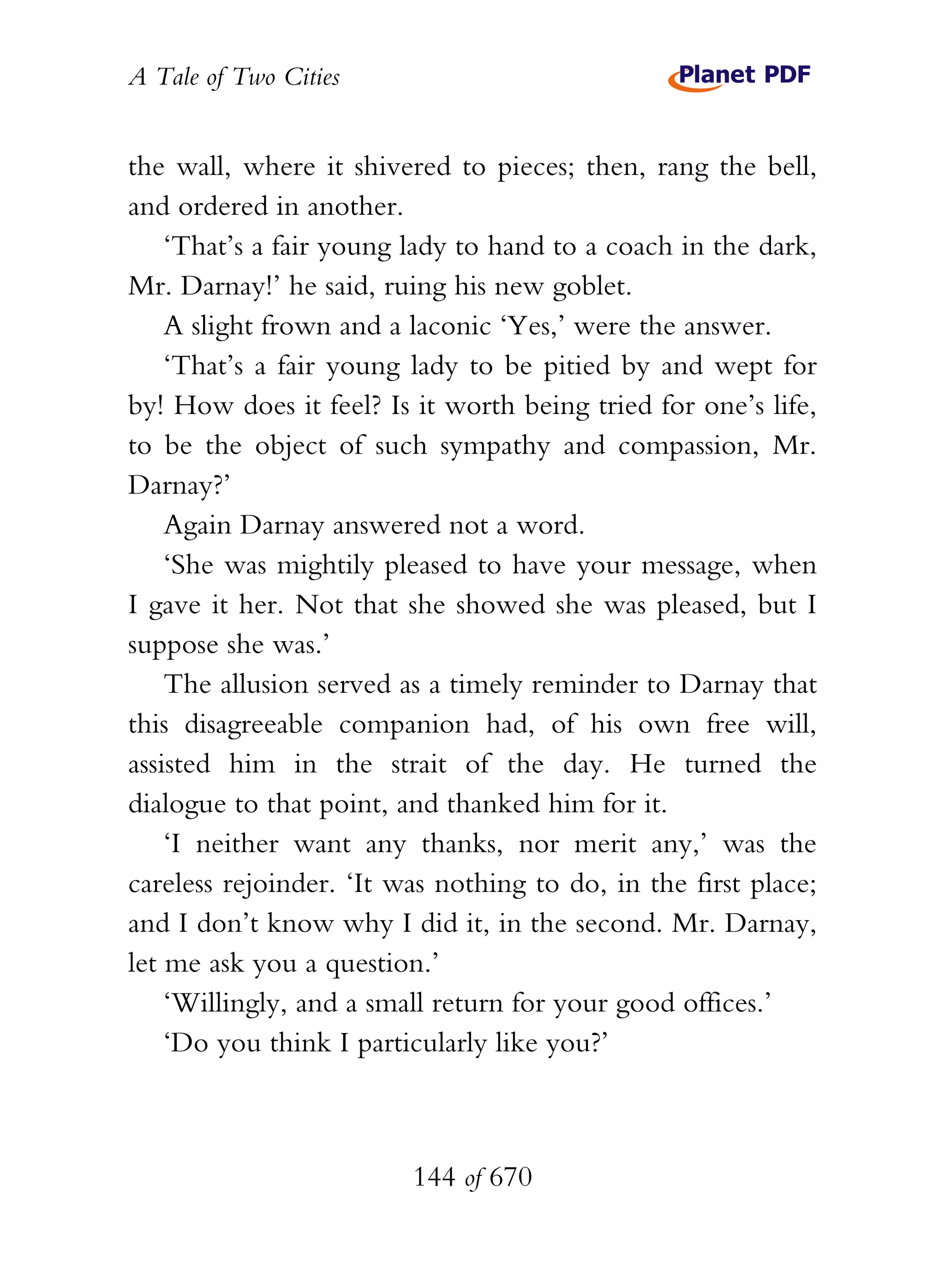 A Tale of Two Cities
144 of 670
the wall, where it shivered to pieces; then, rang the bell,
and ordered in another.
‘That’s a fair young lady to hand to a coach in the dark,
Mr. Darnay!’ he said, ruing his new goblet.
A slight frown and a laconic ‘Yes,’ were the answer.
‘That’s a fair young lady to be pitied by and wept for
by! How does it feel? Is it worth being tried for one’s life,
to be the object of such sympathy and compassion, Mr.
Darnay?’
Again Darnay answered not a word.
‘She was mightily pleased to have your message, when
I gave it her. Not that she showed she was pleased, but I
suppose she was.’
The allusion served as a timely reminder to Darnay that
this disagreeable companion had, of his own free will,
assisted him in the strait of the day. He turned the
dialogue to that point, and thanked him for it.
‘I neither want any thanks, nor merit any,’ was the
careless rejoinder. ‘It was nothing to do, in the first place;
and I don’t know why I did it, in the second. Mr. Darnay,
let me ask you a question.’
‘Willingly, and a small return for your good offices.’
‘Do you think I particularly like you?’
 