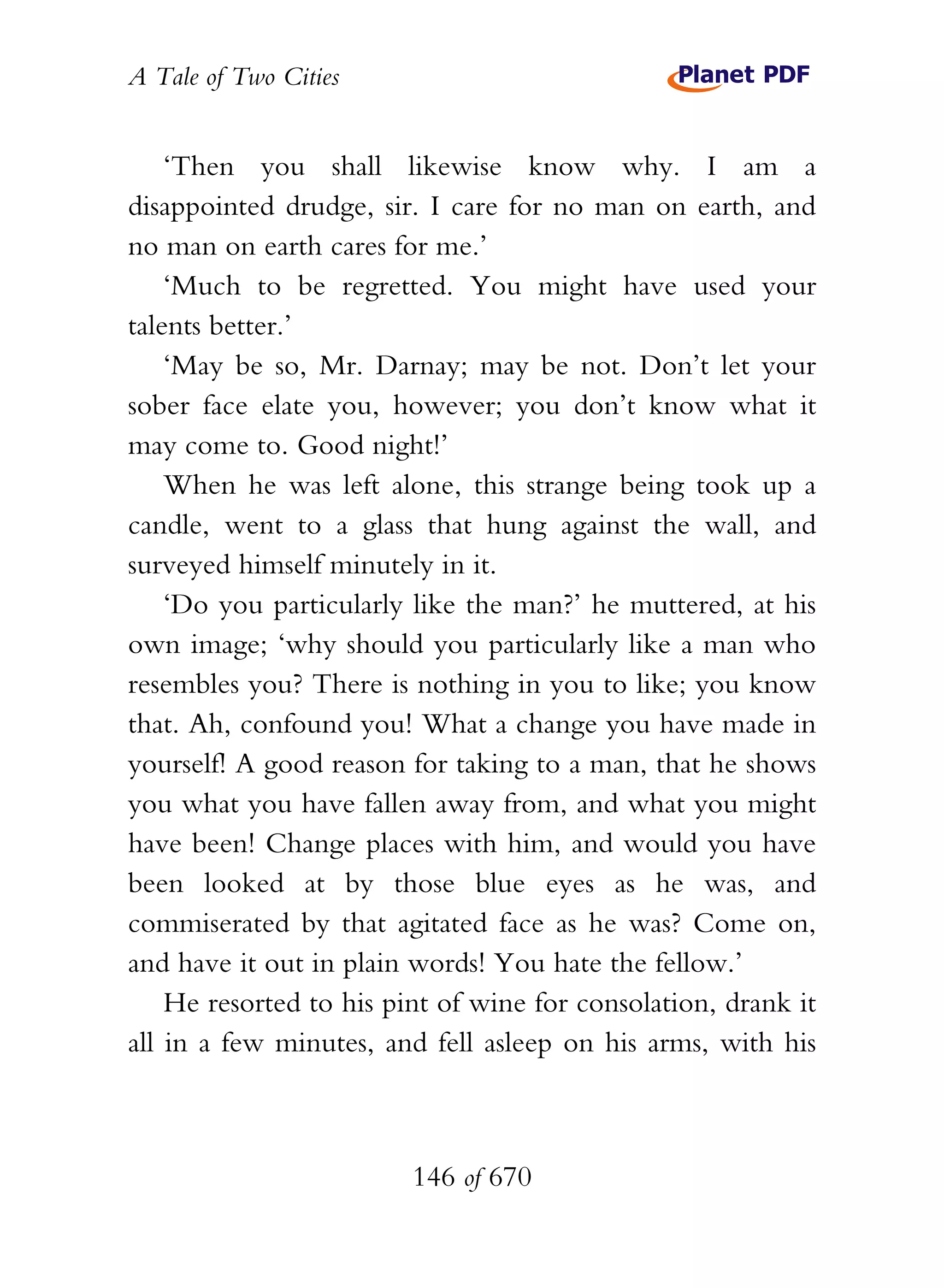 A Tale of Two Cities
146 of 670
‘Then you shall likewise know why. I am a
disappointed drudge, sir. I care for no man on earth, and
no man on earth cares for me.’
‘Much to be regretted. You might have used your
talents better.’
‘May be so, Mr. Darnay; may be not. Don’t let your
sober face elate you, however; you don’t know what it
may come to. Good night!’
When he was left alone, this strange being took up a
candle, went to a glass that hung against the wall, and
surveyed himself minutely in it.
‘Do you particularly like the man?’ he muttered, at his
own image; ‘why should you particularly like a man who
resembles you? There is nothing in you to like; you know
that. Ah, confound you! What a change you have made in
yourself! A good reason for taking to a man, that he shows
you what you have fallen away from, and what you might
have been! Change places with him, and would you have
been looked at by those blue eyes as he was, and
commiserated by that agitated face as he was? Come on,
and have it out in plain words! You hate the fellow.’
He resorted to his pint of wine for consolation, drank it
all in a few minutes, and fell asleep on his arms, with his
 