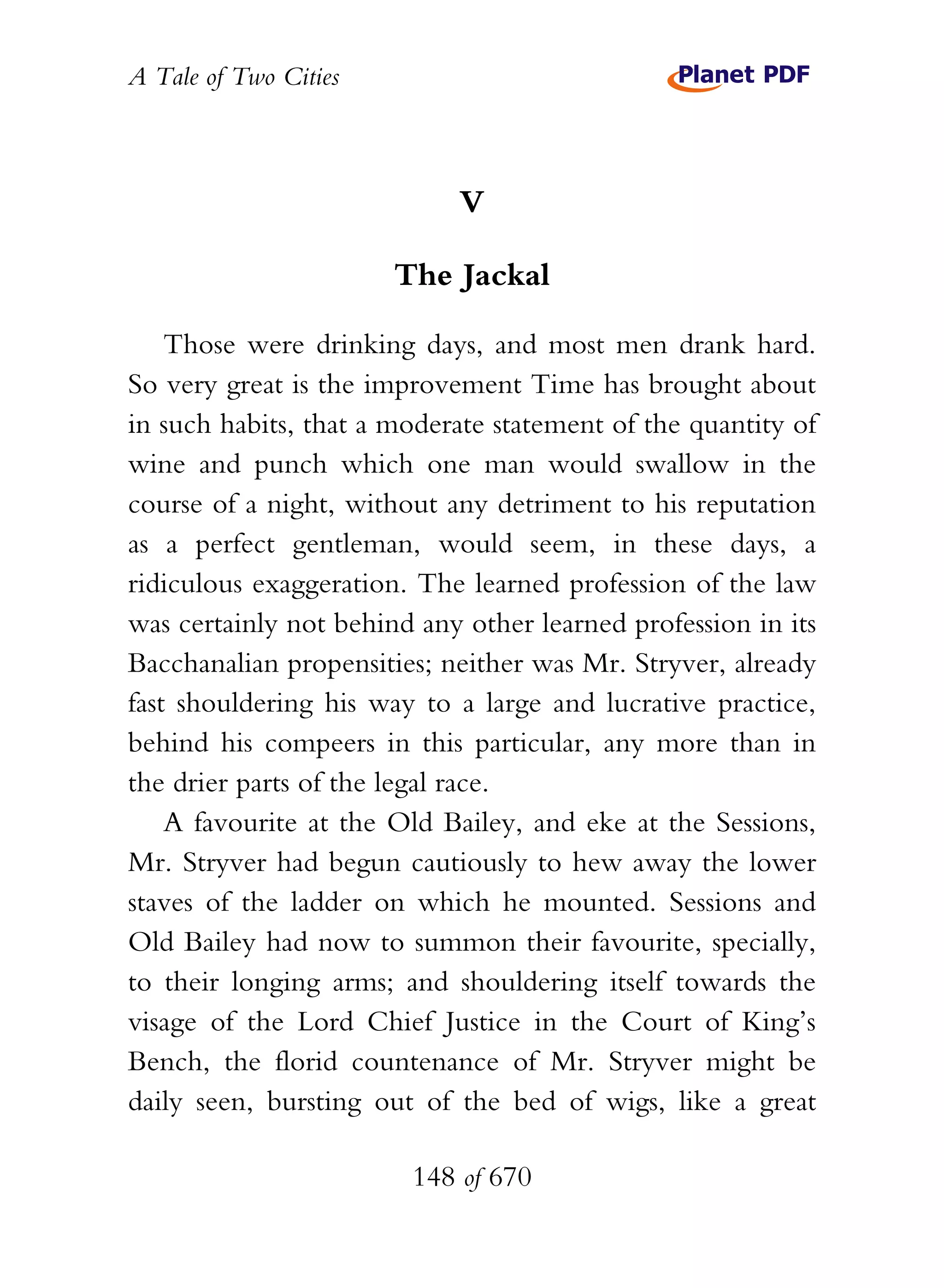 A Tale of Two Cities
148 of 670
V
The Jackal
Those were drinking days, and most men drank hard.
So very great is the improvement Time has brought about
in such habits, that a moderate statement of the quantity of
wine and punch which one man would swallow in the
course of a night, without any detriment to his reputation
as a perfect gentleman, would seem, in these days, a
ridiculous exaggeration. The learned profession of the law
was certainly not behind any other learned profession in its
Bacchanalian propensities; neither was Mr. Stryver, already
fast shouldering his way to a large and lucrative practice,
behind his compeers in this particular, any more than in
the drier parts of the legal race.
A favourite at the Old Bailey, and eke at the Sessions,
Mr. Stryver had begun cautiously to hew away the lower
staves of the ladder on which he mounted. Sessions and
Old Bailey had now to summon their favourite, specially,
to their longing arms; and shouldering itself towards the
visage of the Lord Chief Justice in the Court of King’s
Bench, the florid countenance of Mr. Stryver might be
daily seen, bursting out of the bed of wigs, like a great
 