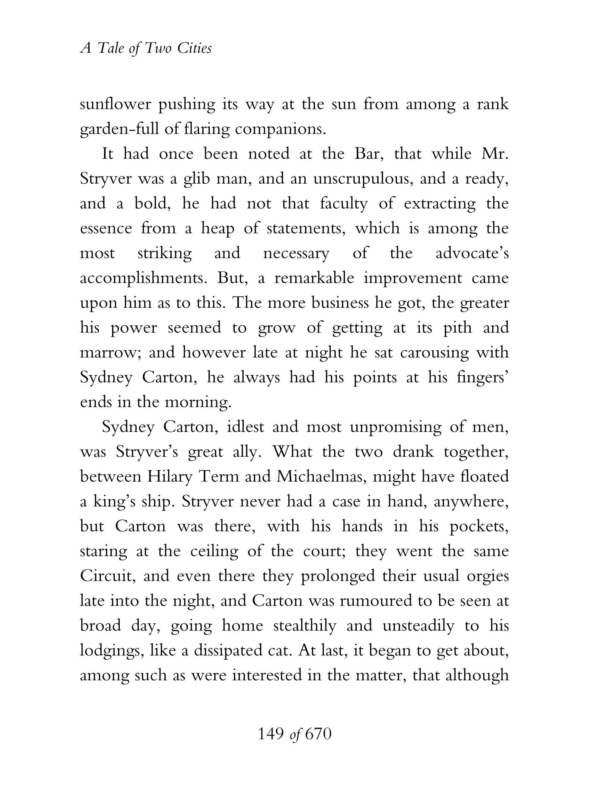 A Tale of Two Cities
149 of 670
sunflower pushing its way at the sun from among a rank
garden-full of flaring companions.
It had once been noted at the Bar, that while Mr.
Stryver was a glib man, and an unscrupulous, and a ready,
and a bold, he had not that faculty of extracting the
essence from a heap of statements, which is among the
most striking and necessary of the advocate’s
accomplishments. But, a remarkable improvement came
upon him as to this. The more business he got, the greater
his power seemed to grow of getting at its pith and
marrow; and however late at night he sat carousing with
Sydney Carton, he always had his points at his fingers’
ends in the morning.
Sydney Carton, idlest and most unpromising of men,
was Stryver’s great ally. What the two drank together,
between Hilary Term and Michaelmas, might have floated
a king’s ship. Stryver never had a case in hand, anywhere,
but Carton was there, with his hands in his pockets,
staring at the ceiling of the court; they went the same
Circuit, and even there they prolonged their usual orgies
late into the night, and Carton was rumoured to be seen at
broad day, going home stealthily and unsteadily to his
lodgings, like a dissipated cat. At last, it began to get about,
among such as were interested in the matter, that although
 