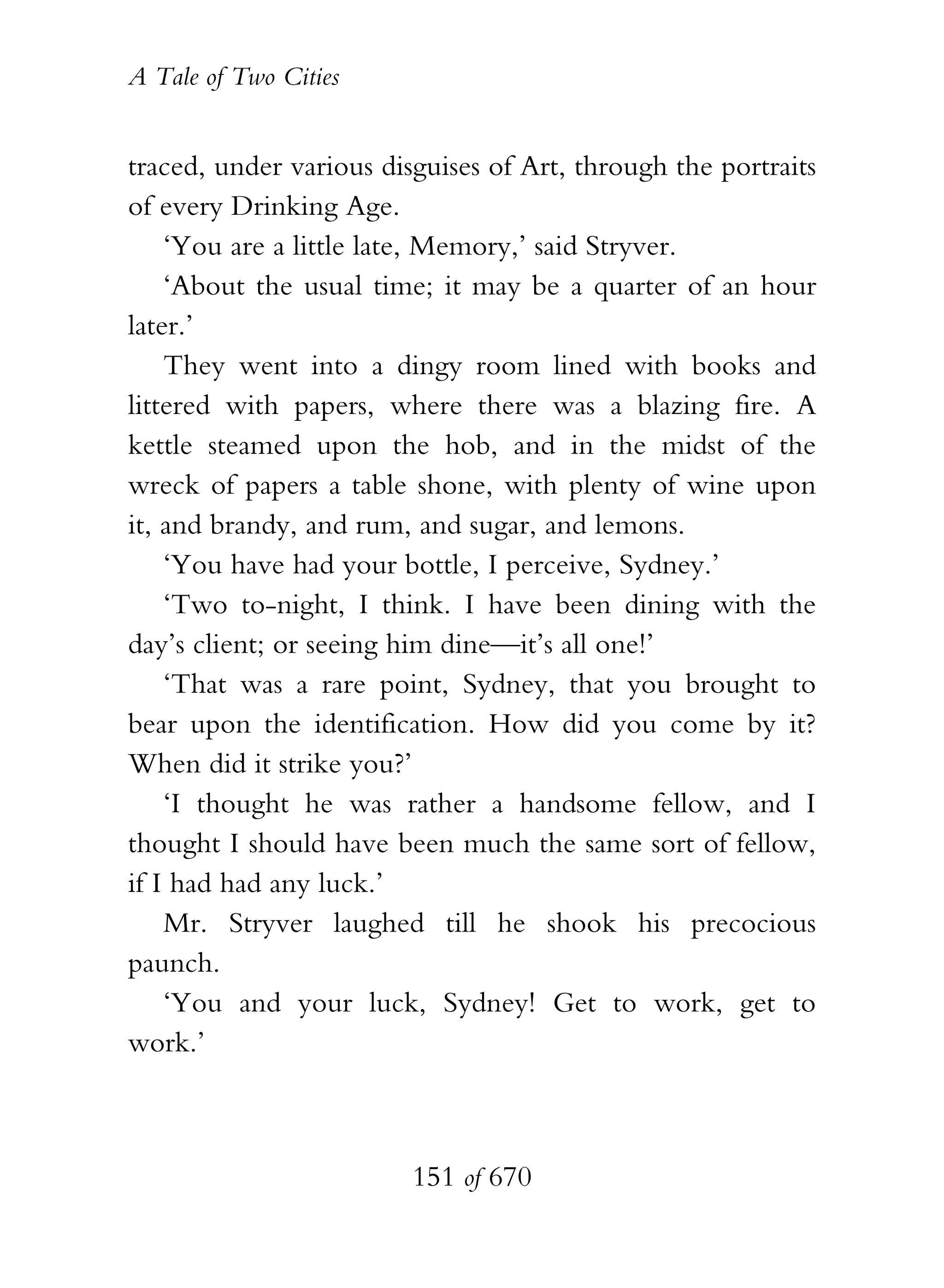 A Tale of Two Cities
151 of 670
traced, under various disguises of Art, through the portraits
of every Drinking Age.
‘You are a little late, Memory,’ said Stryver.
‘About the usual time; it may be a quarter of an hour
later.’
They went into a dingy room lined with books and
littered with papers, where there was a blazing fire. A
kettle steamed upon the hob, and in the midst of the
wreck of papers a table shone, with plenty of wine upon
it, and brandy, and rum, and sugar, and lemons.
‘You have had your bottle, I perceive, Sydney.’
‘Two to-night, I think. I have been dining with the
day’s client; or seeing him dine—it’s all one!’
‘That was a rare point, Sydney, that you brought to
bear upon the identification. How did you come by it?
When did it strike you?’
‘I thought he was rather a handsome fellow, and I
thought I should have been much the same sort of fellow,
if I had had any luck.’
Mr. Stryver laughed till he shook his precocious
paunch.
‘You and your luck, Sydney! Get to work, get to
work.’
 