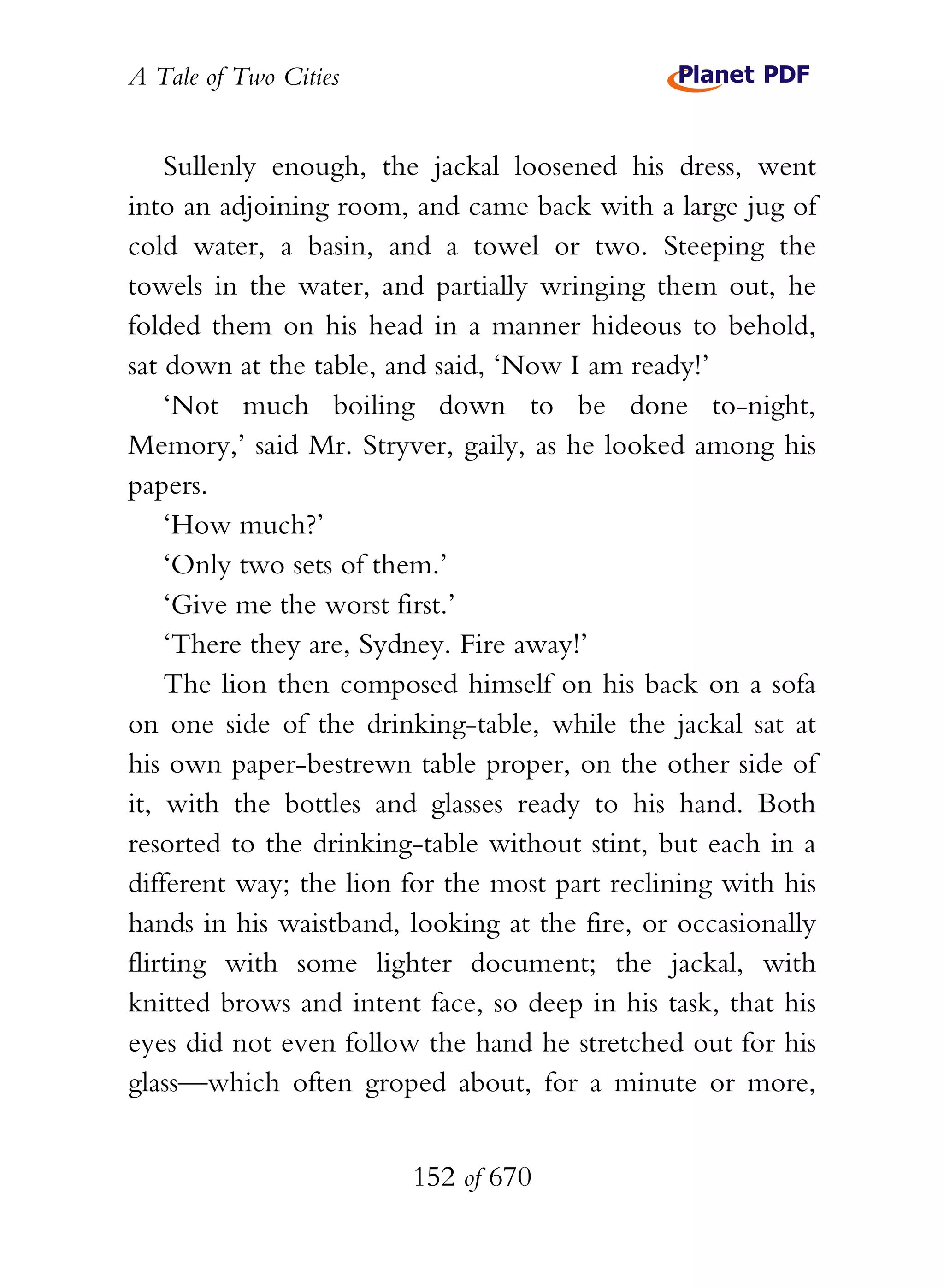 A Tale of Two Cities
152 of 670
Sullenly enough, the jackal loosened his dress, went
into an adjoining room, and came back with a large jug of
cold water, a basin, and a towel or two. Steeping the
towels in the water, and partially wringing them out, he
folded them on his head in a manner hideous to behold,
sat down at the table, and said, ‘Now I am ready!’
‘Not much boiling down to be done to-night,
Memory,’ said Mr. Stryver, gaily, as he looked among his
papers.
‘How much?’
‘Only two sets of them.’
‘Give me the worst first.’
‘There they are, Sydney. Fire away!’
The lion then composed himself on his back on a sofa
on one side of the drinking-table, while the jackal sat at
his own paper-bestrewn table proper, on the other side of
it, with the bottles and glasses ready to his hand. Both
resorted to the drinking-table without stint, but each in a
different way; the lion for the most part reclining with his
hands in his waistband, looking at the fire, or occasionally
flirting with some lighter document; the jackal, with
knitted brows and intent face, so deep in his task, that his
eyes did not even follow the hand he stretched out for his
glass—which often groped about, for a minute or more,
 