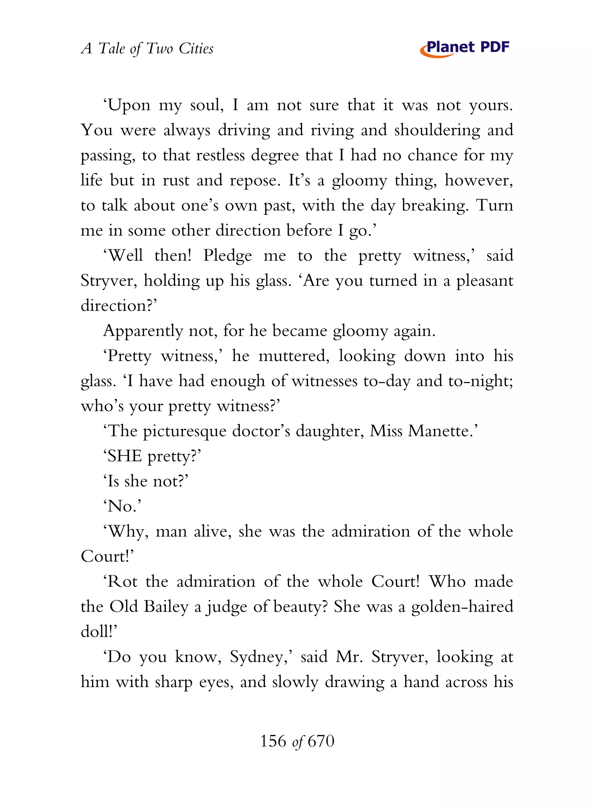A Tale of Two Cities
156 of 670
‘Upon my soul, I am not sure that it was not yours.
You were always driving and riving and shouldering and
passing, to that restless degree that I had no chance for my
life but in rust and repose. It’s a gloomy thing, however,
to talk about one’s own past, with the day breaking. Turn
me in some other direction before I go.’
‘Well then! Pledge me to the pretty witness,’ said
Stryver, holding up his glass. ‘Are you turned in a pleasant
direction?’
Apparently not, for he became gloomy again.
‘Pretty witness,’ he muttered, looking down into his
glass. ‘I have had enough of witnesses to-day and to-night;
who’s your pretty witness?’
‘The picturesque doctor’s daughter, Miss Manette.’
‘SHE pretty?’
‘Is she not?’
‘No.’
‘Why, man alive, she was the admiration of the whole
Court!’
‘Rot the admiration of the whole Court! Who made
the Old Bailey a judge of beauty? She was a golden-haired
doll!’
‘Do you know, Sydney,’ said Mr. Stryver, looking at
him with sharp eyes, and slowly drawing a hand across his
 